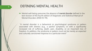 DEFINING MENTAL HEALTH
 Mental well-being presumes the absence of mental disorder defined in the
text revision of the fourth edition of Diagnostic and Statistical Manual of
Mental Disorders (DSM-IV-TR).
“A mental disorder is a behavioral or psychological syndrome or pattern
associated with distress (e.g., a painful symptom), or with a significantly
increased risk of suffering, death, pain, disability, or an important loss of
freedom. In addition, the syndrome or pattern must not be merely an expected
and culturally sanctioned response to a particular event”
6
 