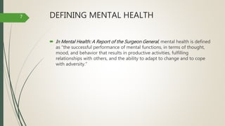 DEFINING MENTAL HEALTH
 In Mental Health: A Report of the Surgeon General, mental health is defined
as “the successful performance of mental functions, in terms of thought,
mood, and behavior that results in productive activities, fulfilling
relationships with others, and the ability to adapt to change and to cope
with adversity.”
7
 