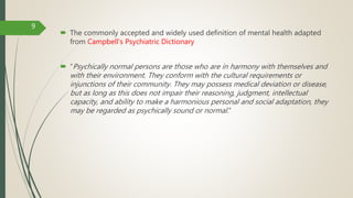  The commonly accepted and widely used definition of mental health adapted
from Campbell's Psychiatric Dictionary
 “Psychically normal persons are those who are in harmony with themselves and
with their environment. They conform with the cultural requirements or
injunctions of their community. They may possess medical deviation or disease,
but as long as this does not impair their reasoning, judgment, intellectual
capacity, and ability to make a harmonious personal and social adaptation, they
may be regarded as psychically sound or normal.”
9
 
