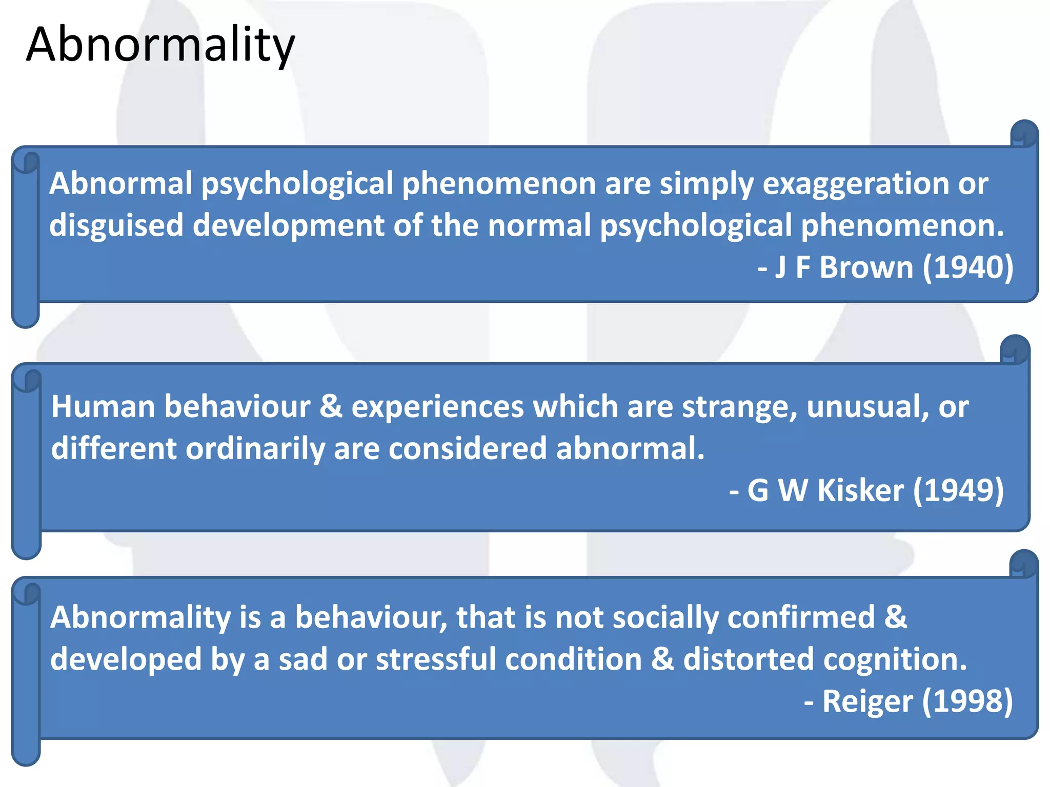Abnormality
Human behaviour & experiences which are strange, unusual, or
different ordinarily are considered abnormal.
- G W Kisker (1949)
Abnormality is a behaviour, that is not socially confirmed &
developed by a sad or stressful condition & distorted cognition.
- Reiger (1998)
Abnormal psychological phenomenon are simply exaggeration or
disguised development of the normal psychological phenomenon.
- J F Brown (1940)
 