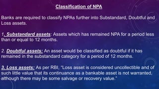 Classification of NPA
Banks are required to classify NPAs further into Substandard, Doubtful and
Loss assets.
1. Substanda...