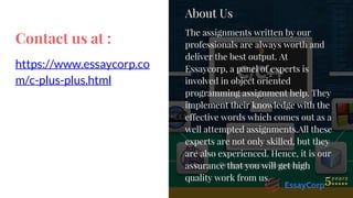 Contact us at :
https://www.essaycorp.co
m/c-plus-plus.html
About Us
The assignments written by our
professionals are always worth and
deliver the best output. At
Essaycorp, a panel of experts is
involved in object oriented
programming assignment help. They
implement their knowledge with the
effective words which comes out as a
well attempted assignments.All these
experts are not only skilled, but they
are also experienced. Hence, it is our
assurance that you will get high
quality work from us.
 