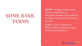 SOME BASIC
TERMS
OBJECT - An object contains data
and the methods that can
manipulate the data, it have field and
variables. Every object is an instance
of a class.
CLASS - Class is a collection of
objects which is composed of name,
attribute and operations.
 