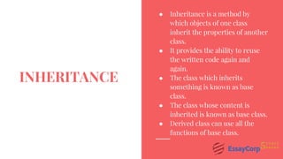 ● Inheritance is a method by
which objects of one class
inherit the properties of another
class.
● It provides the ability to reuse
the written code again and
again.
● The class which inherits
something is known as base
class.
● The class whose content is
inherited is known as base class.
● Derived class can use all the
functions of base class.
INHERITANCE
 