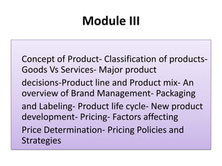 Module III
Concept of Product- Classification of products-
Goods Vs Services- Major product
decisions-Product line and Product mix- An
overview of Brand Management- Packaging
and Labeling- Product life cycle- New product
development- Pricing- Factors affecting
Price Determination- Pricing Policies and
Strategies
 
