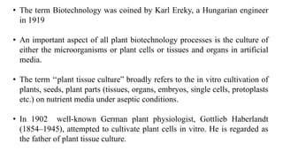 • The term Biotechnology was coined by Karl Ereky, a Hungarian engineer
in 1919
• An important aspect of all plant biotechnology processes is the culture of
either the microorganisms or plant cells or tissues and organs in artificial
media.
• The term ‘‘plant tissue culture” broadly refers to the in vitro cultivation of
plants, seeds, plant parts (tissues, organs, embryos, single cells, protoplasts
etc.) on nutrient media under aseptic conditions.
• In 1902 well-known German plant physiologist, Gottlieb Haberlandt
(1854–1945), attempted to cultivate plant cells in vitro. He is regarded as
the father of plant tissue culture.
 