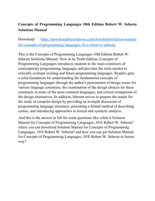 Concepts of Programming Languages 10th Edition Robert W. Sebesta
Solutions Manual
Download: https://downloadablesolutions.com/download/solution-manual-
for-concepts-of-programming-languages-10-e-robert-w-sebesta/
This is the Concepts of Programming Languages 10th Edition Robert W.
Sebesta Solutions Manual. Now in its Tenth Edition, Concepts of
Programming Languages introduces students to the main constructs of
contemporary programming languages and provides the tools needed to
critically evaluate existing and future programming languages. Readers gain
a solid foundation for understanding the fundamental concepts of
programming languages through the author's presentation of design issues for
various language constructs, the examination of the design choices for these
constructs in some of the most common languages, and critical comparison of
the design alternatives. In addition, Sebesta strives to prepare the reader for
the study of compiler design by providing an in-depth discussion of
programming language structures, presenting a formal method of describing
syntax, and introducing approaches to lexical and syntactic analysis.
And this is the answer in full for some questions like: what is Solution
Manual for Concepts of Programming Languages, 10/E Robert W. Sebesta?
where you can download Solution Manual for Concepts of Programming
Languages, 10/E Robert W. Sebesta? and how you can get Solution Manual
for Concepts of Programming Languages, 10/E Robert W. Sebesta in fastest
way?
 
