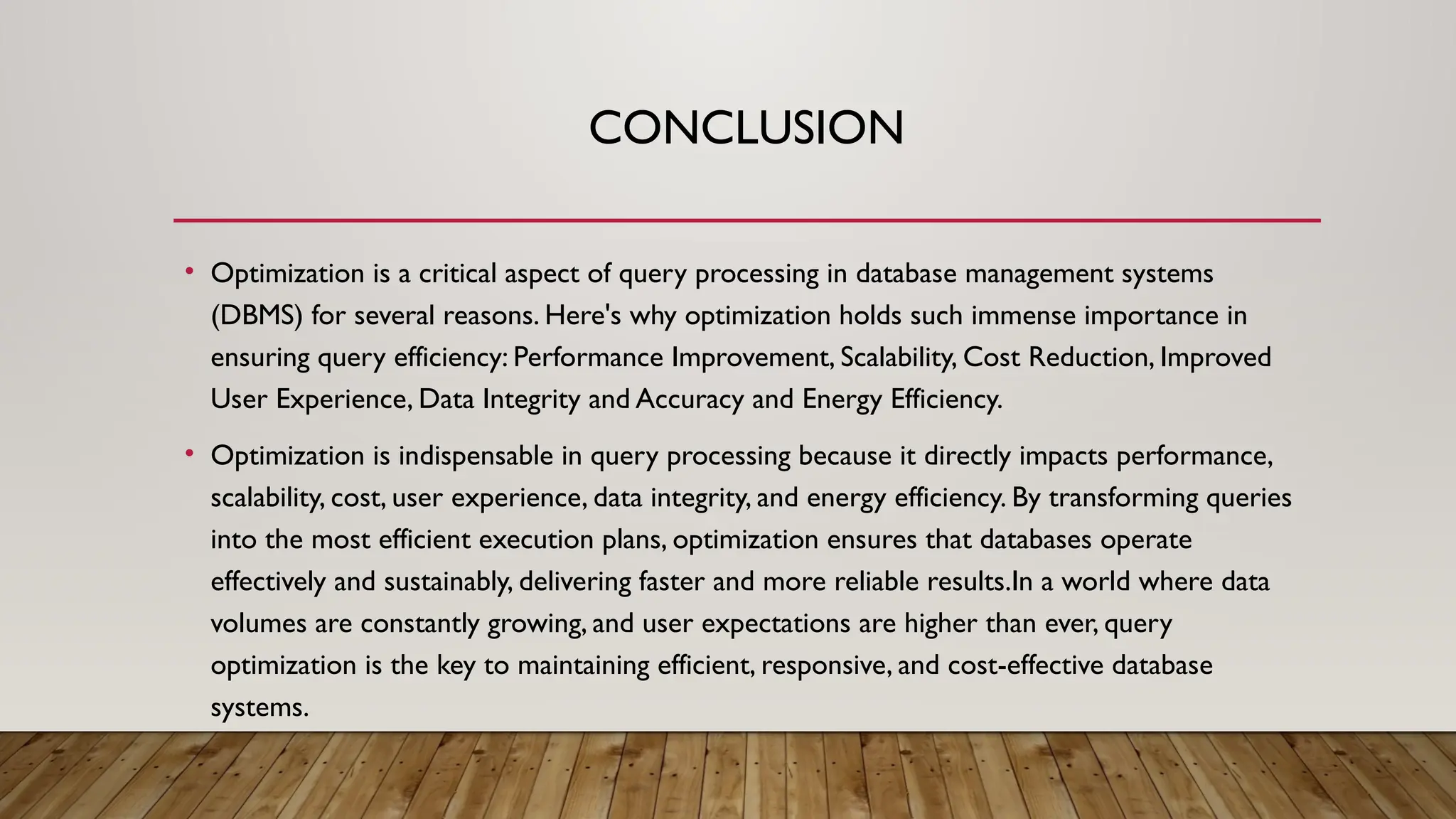CONCLUSION
• Optimization is a critical aspect of query processing in database management systems
(DBMS) for several reasons. Here's why optimization holds such immense importance in
ensuring query efficiency: Performance Improvement, Scalability, Cost Reduction, Improved
User Experience, Data Integrity and Accuracy and Energy Efficiency.
• Optimization is indispensable in query processing because it directly impacts performance,
scalability, cost, user experience, data integrity, and energy efficiency. By transforming queries
into the most efficient execution plans, optimization ensures that databases operate
effectively and sustainably, delivering faster and more reliable results.In a world where data
volumes are constantly growing, and user expectations are higher than ever, query
optimization is the key to maintaining efficient, responsive, and cost-effective database
systems.
 