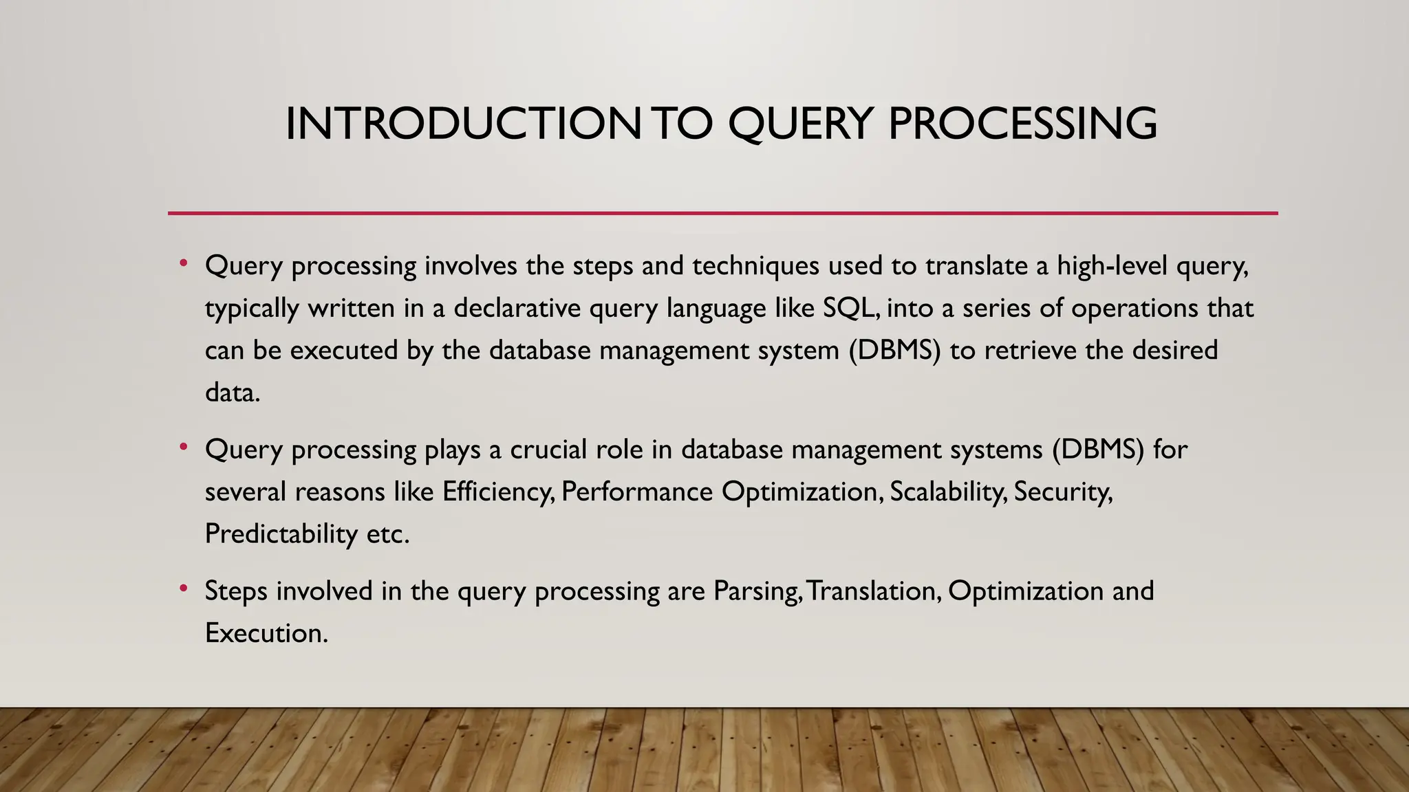 INTRODUCTIONTO QUERY PROCESSING
• Query processing involves the steps and techniques used to translate a high-level query,
typically written in a declarative query language like SQL, into a series of operations that
can be executed by the database management system (DBMS) to retrieve the desired
data.
• Query processing plays a crucial role in database management systems (DBMS) for
several reasons like Efficiency, Performance Optimization, Scalability, Security,
Predictability etc.
• Steps involved in the query processing are Parsing,Translation, Optimization and
Execution.
 
