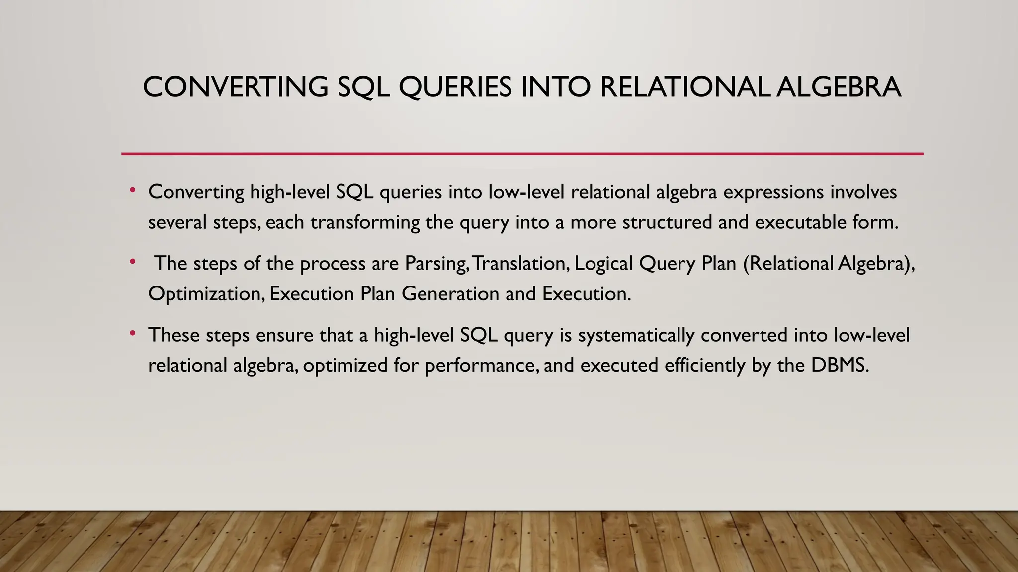 CONVERTING SQL QUERIES INTO RELATIONAL ALGEBRA
• Converting high-level SQL queries into low-level relational algebra expressions involves
several steps, each transforming the query into a more structured and executable form.
• The steps of the process are Parsing,Translation, Logical Query Plan (Relational Algebra),
Optimization, Execution Plan Generation and Execution.
• These steps ensure that a high-level SQL query is systematically converted into low-level
relational algebra, optimized for performance, and executed efficiently by the DBMS.
 
