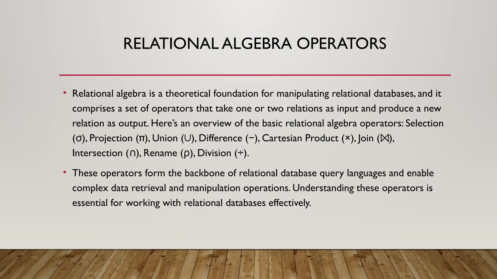 RELATIONAL ALGEBRA OPERATORS
• Relational algebra is a theoretical foundation for manipulating relational databases, and it
comprises a set of operators that take one or two relations as input and produce a new
relation as output. Here’s an overview of the basic relational algebra operators: Selection
( )
σ , Projection (π), Union ( ), Difference ( ), Cartesian Product (×), Join ( ),
∪ − ⨝
Intersection ( ), Rename (
∩ )
ρ , Division (÷).
• These operators form the backbone of relational database query languages and enable
complex data retrieval and manipulation operations. Understanding these operators is
essential for working with relational databases effectively.
 