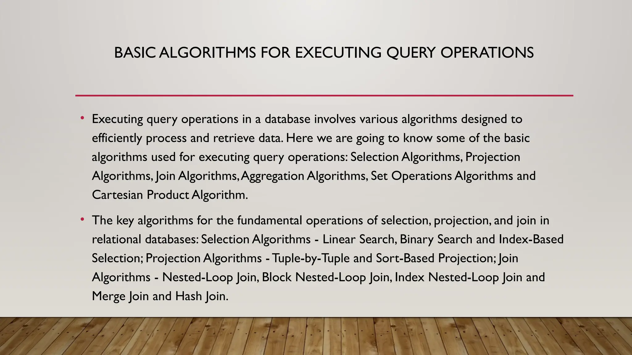BASIC ALGORITHMS FOR EXECUTING QUERY OPERATIONS
• Executing query operations in a database involves various algorithms designed to
efficiently process and retrieve data. Here we are going to know some of the basic
algorithms used for executing query operations: Selection Algorithms, Projection
Algorithms, Join Algorithms,Aggregation Algorithms, Set Operations Algorithms and
Cartesian Product Algorithm.
• The key algorithms for the fundamental operations of selection, projection, and join in
relational databases: Selection Algorithms - Linear Search, Binary Search and Index-Based
Selection; Projection Algorithms - Tuple-by-Tuple and Sort-Based Projection; Join
Algorithms - Nested-Loop Join, Block Nested-Loop Join, Index Nested-Loop Join and
Merge Join and Hash Join.
 