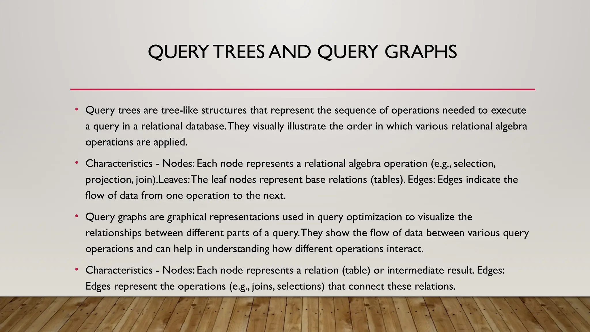 QUERY TREES AND QUERY GRAPHS
• Query trees are tree-like structures that represent the sequence of operations needed to execute
a query in a relational database.They visually illustrate the order in which various relational algebra
operations are applied.
• Characteristics - Nodes: Each node represents a relational algebra operation (e.g., selection,
projection, join).Leaves:The leaf nodes represent base relations (tables). Edges: Edges indicate the
flow of data from one operation to the next.
• Query graphs are graphical representations used in query optimization to visualize the
relationships between different parts of a query.They show the flow of data between various query
operations and can help in understanding how different operations interact.
• Characteristics - Nodes: Each node represents a relation (table) or intermediate result. Edges:
Edges represent the operations (e.g., joins, selections) that connect these relations.
 