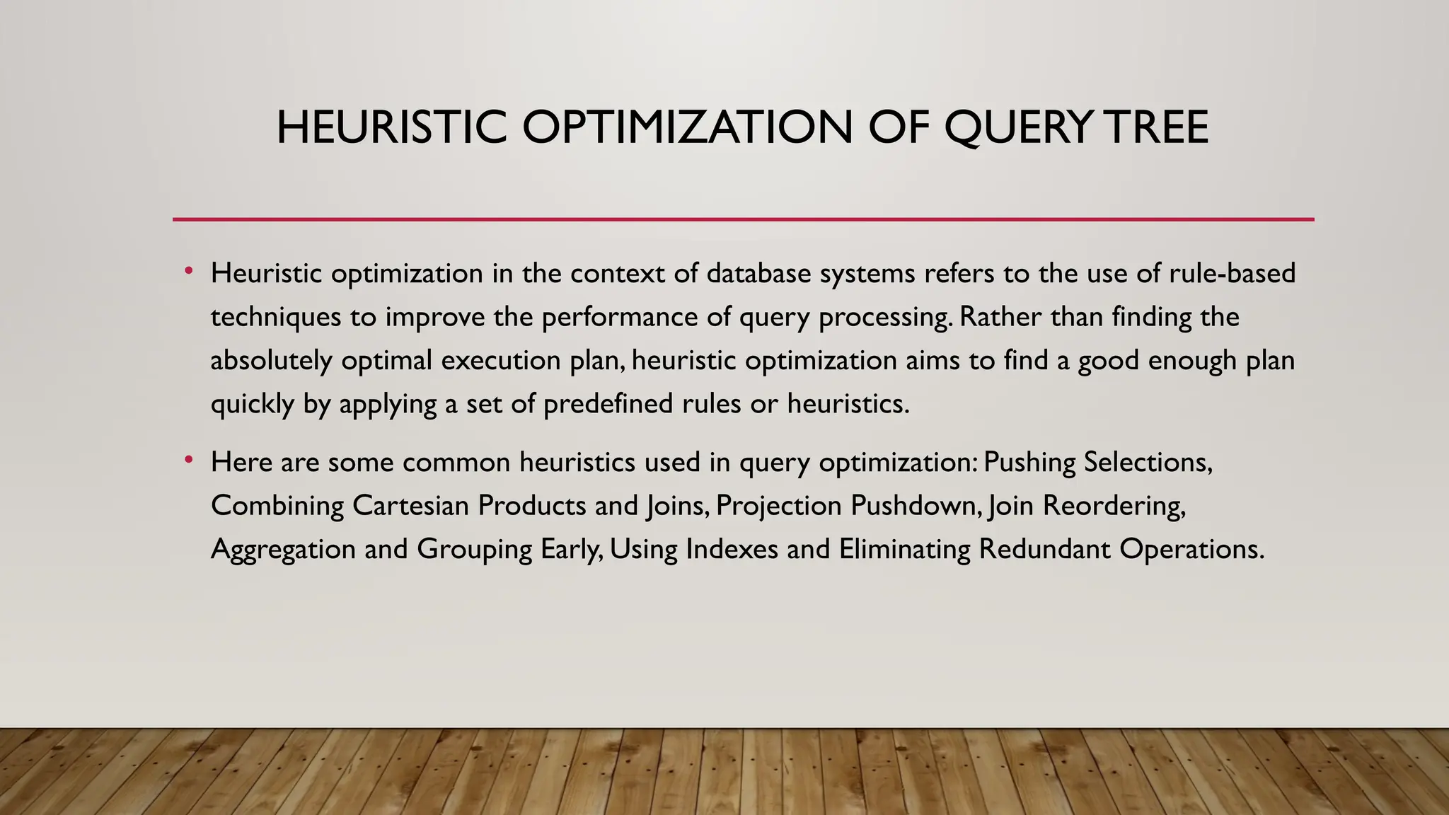 HEURISTIC OPTIMIZATION OF QUERY TREE
• Heuristic optimization in the context of database systems refers to the use of rule-based
techniques to improve the performance of query processing. Rather than finding the
absolutely optimal execution plan, heuristic optimization aims to find a good enough plan
quickly by applying a set of predefined rules or heuristics.
• Here are some common heuristics used in query optimization: Pushing Selections,
Combining Cartesian Products and Joins, Projection Pushdown, Join Reordering,
Aggregation and Grouping Early, Using Indexes and Eliminating Redundant Operations.
 