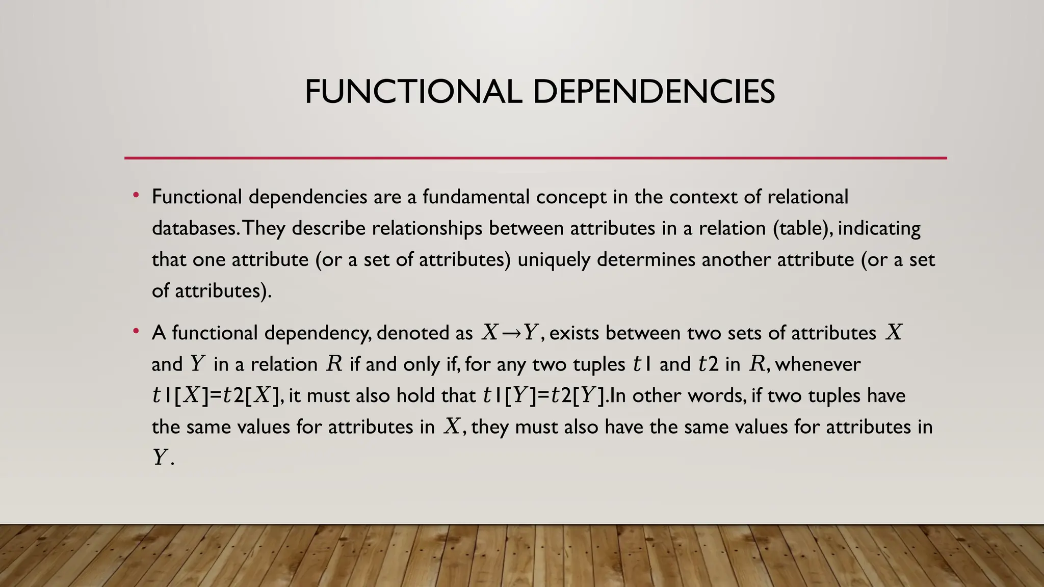 FUNCTIONAL DEPENDENCIES
• Functional dependencies are a fundamental concept in the context of relational
databases.They describe relationships between attributes in a relation (table), indicating
that one attribute (or a set of attributes) uniquely determines another attribute (or a set
of attributes).
• A functional dependency, denoted as , exists between two sets of attributes
𝑋→𝑌 𝑋
and in a relation if and only if, for any two tuples 1 and 2 in , whenever
𝑌 𝑅 𝑡 𝑡 𝑅
1[ ]= 2[ ], it must also hold that 1[ ]= 2[ ].In other words, if two tuples have
𝑡 𝑋 𝑡 𝑋 𝑡 𝑌 𝑡 𝑌
the same values for attributes in , they must also have the same values for attributes in
𝑋
.
𝑌
 