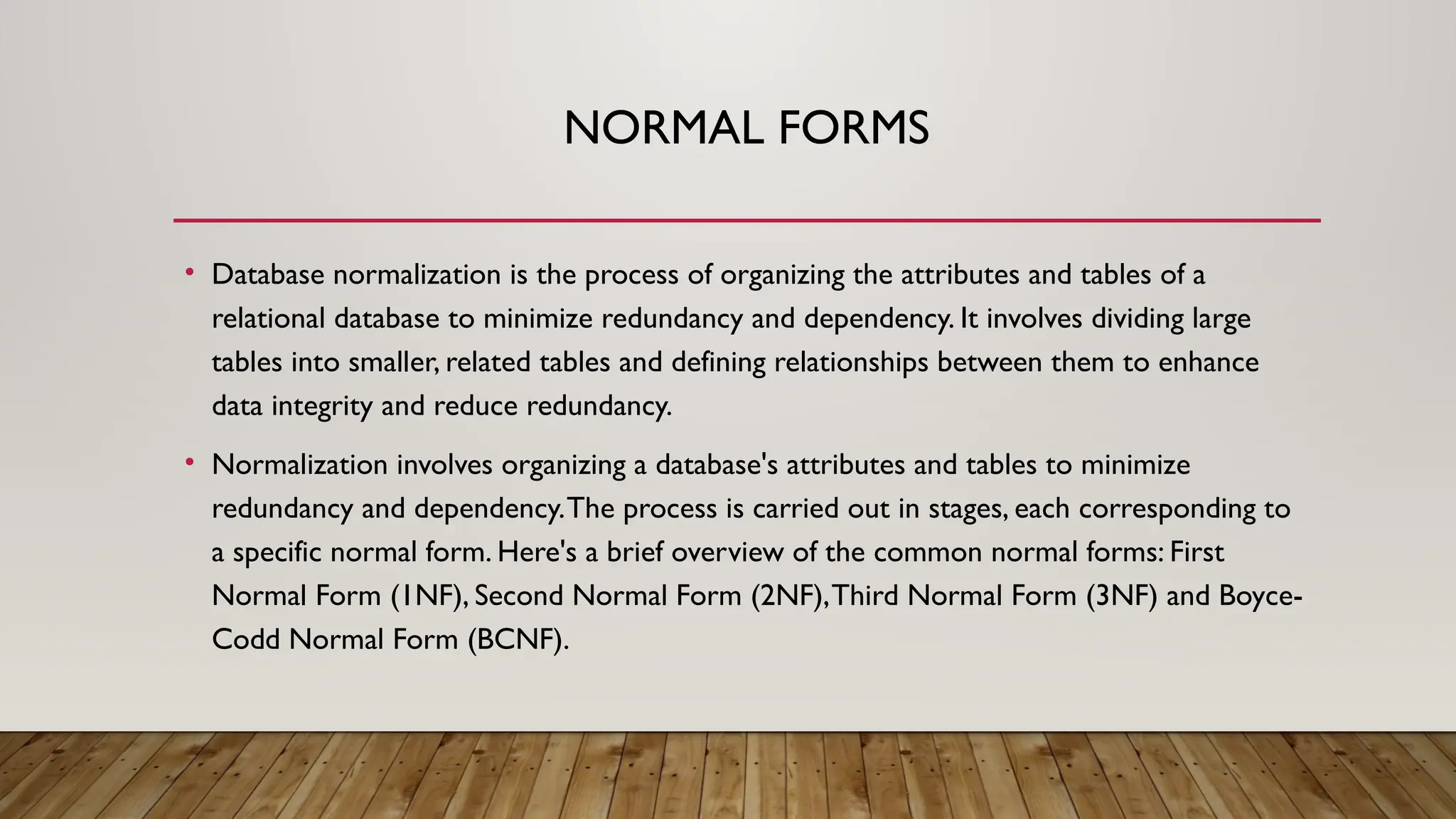 NORMAL FORMS
• Database normalization is the process of organizing the attributes and tables of a
relational database to minimize redundancy and dependency. It involves dividing large
tables into smaller, related tables and defining relationships between them to enhance
data integrity and reduce redundancy.
• Normalization involves organizing a database's attributes and tables to minimize
redundancy and dependency.The process is carried out in stages, each corresponding to
a specific normal form. Here's a brief overview of the common normal forms: First
Normal Form (1NF), Second Normal Form (2NF),Third Normal Form (3NF) and Boyce-
Codd Normal Form (BCNF).
 