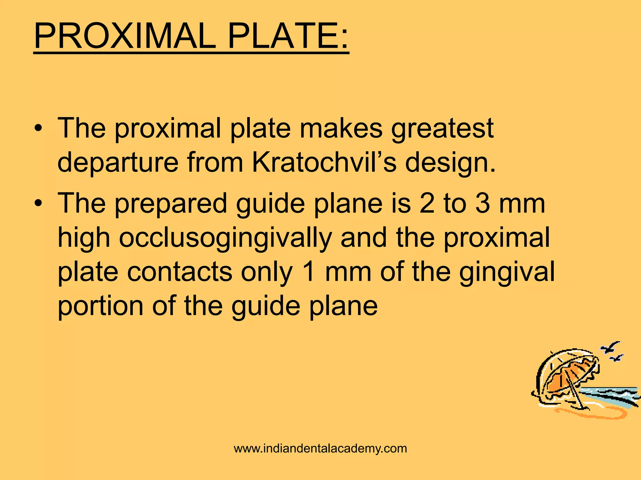 PROXIMAL PLATE:
• The proximal plate makes greatest
departure from Kratochvil’s design.
• The prepared guide plane is 2 to 3 mm
high occlusogingivally and the proximal
plate contacts only 1 mm of the gingival
portion of the guide plane
www.indiandentalacademy.com
 