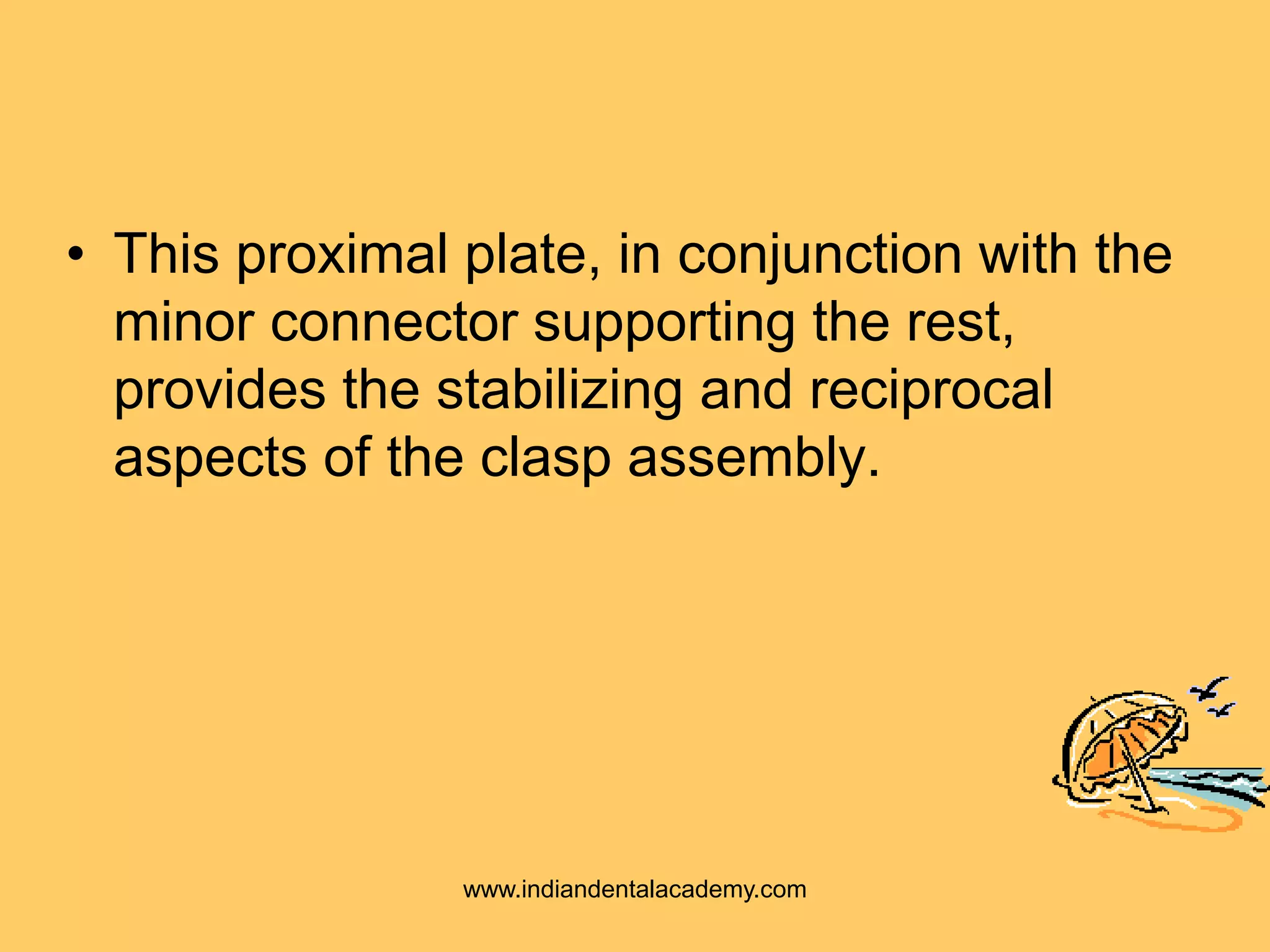 • This proximal plate, in conjunction with the
minor connector supporting the rest,
provides the stabilizing and reciprocal
aspects of the clasp assembly.
www.indiandentalacademy.com
 