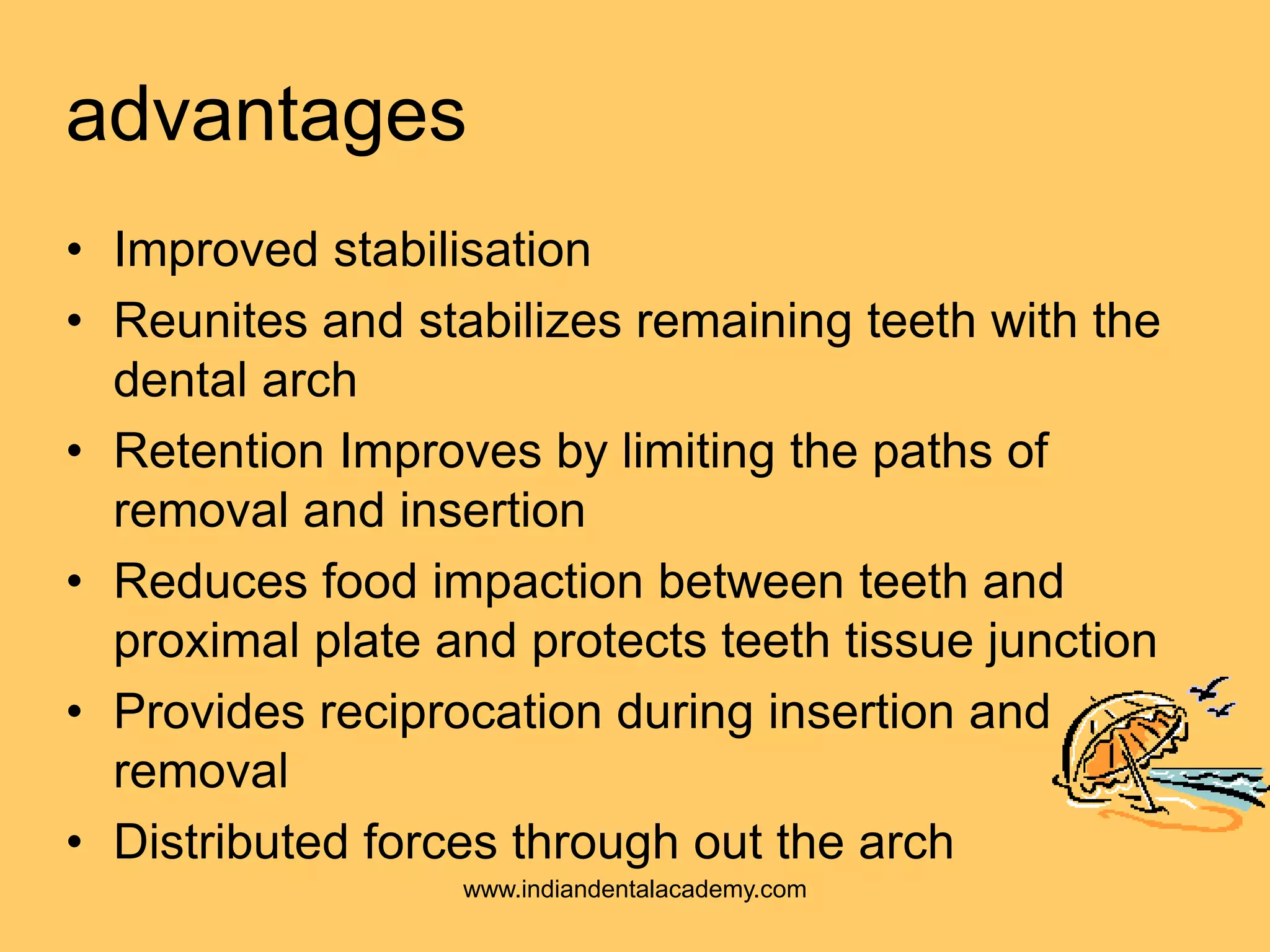 advantages
• Improved stabilisation
• Reunites and stabilizes remaining teeth with the
dental arch
• Retention Improves by limiting the paths of
removal and insertion
• Reduces food impaction between teeth and
proximal plate and protects teeth tissue junction
• Provides reciprocation during insertion and
removal
• Distributed forces through out the arch
www.indiandentalacademy.com
 