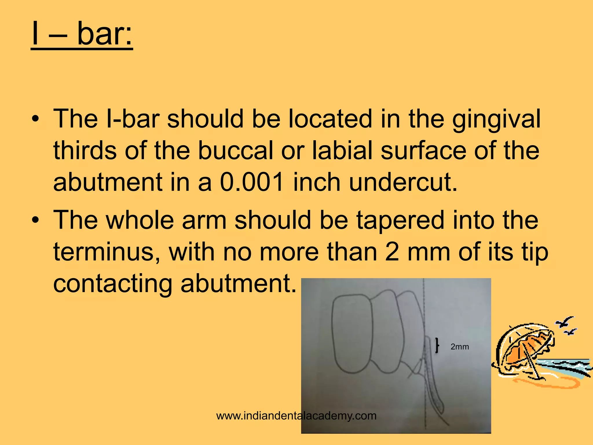 I – bar:
• The I-bar should be located in the gingival
thirds of the buccal or labial surface of the
abutment in a 0.001 inch undercut.
• The whole arm should be tapered into the
terminus, with no more than 2 mm of its tip
contacting abutment.
2mm
www.indiandentalacademy.com
 