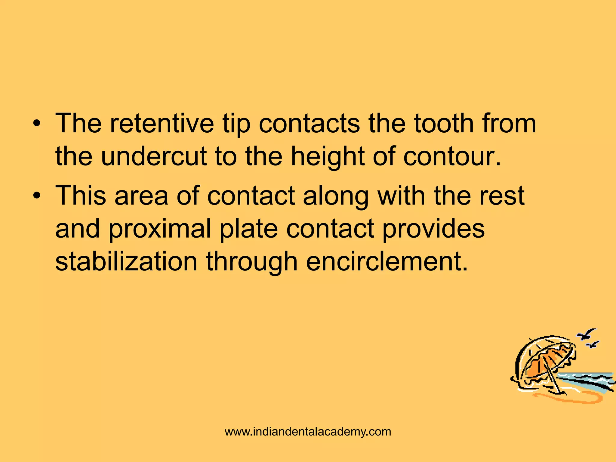 • The retentive tip contacts the tooth from
the undercut to the height of contour.
• This area of contact along with the rest
and proximal plate contact provides
stabilization through encirclement.
www.indiandentalacademy.com
 