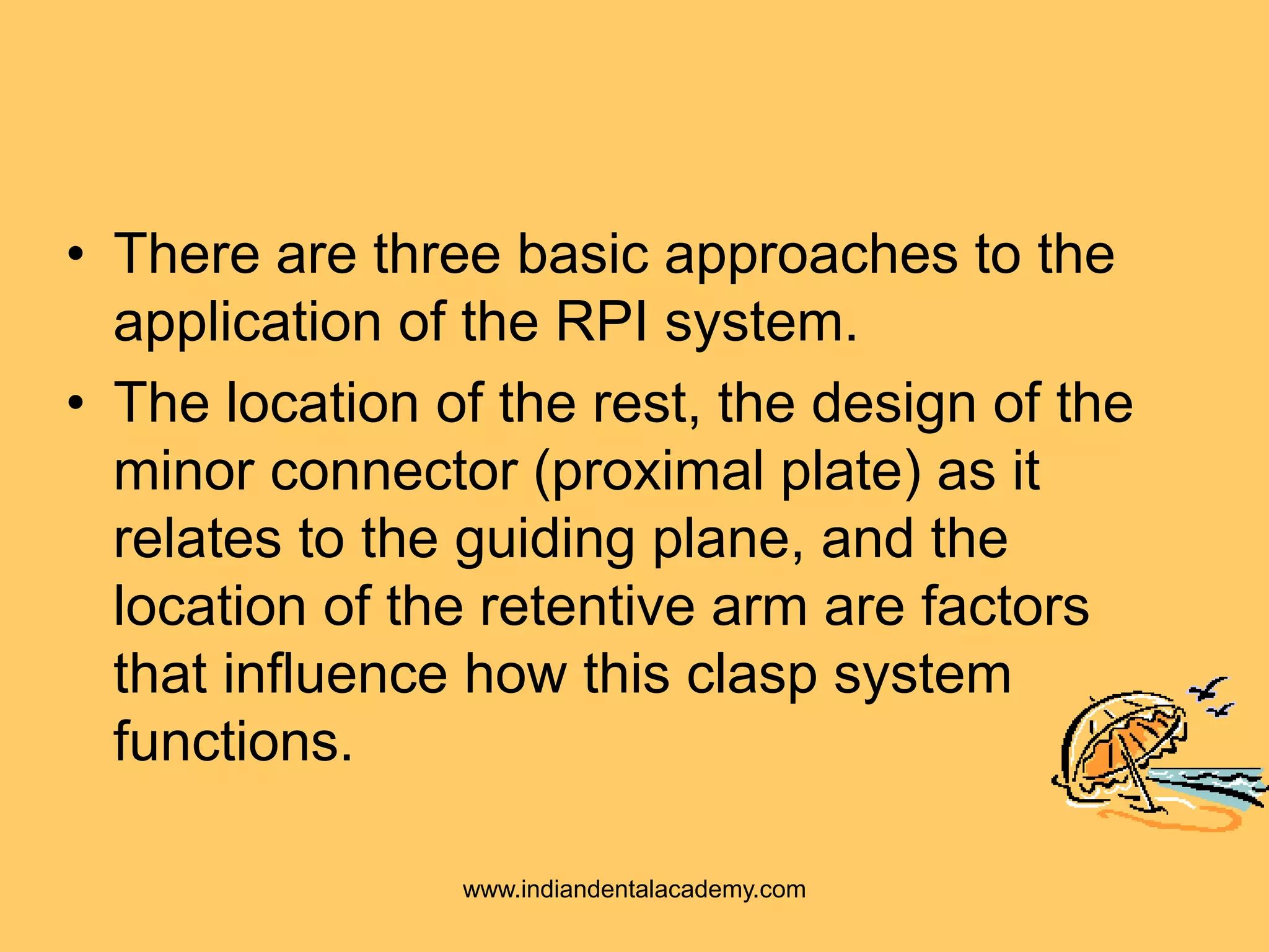 • There are three basic approaches to the
application of the RPI system.
• The location of the rest, the design of the
minor connector (proximal plate) as it
relates to the guiding plane, and the
location of the retentive arm are factors
that influence how this clasp system
functions.
www.indiandentalacademy.com
 