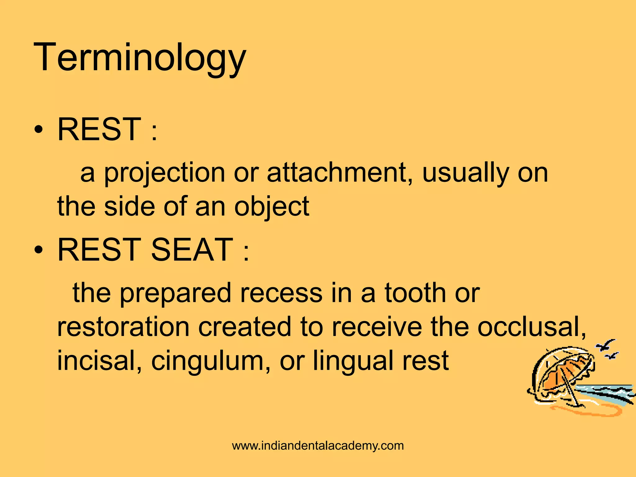 Terminology
• REST :
a projection or attachment, usually on
the side of an object
• REST SEAT :
the prepared recess in a tooth or
restoration created to receive the occlusal,
incisal, cingulum, or lingual rest
www.indiandentalacademy.com
 