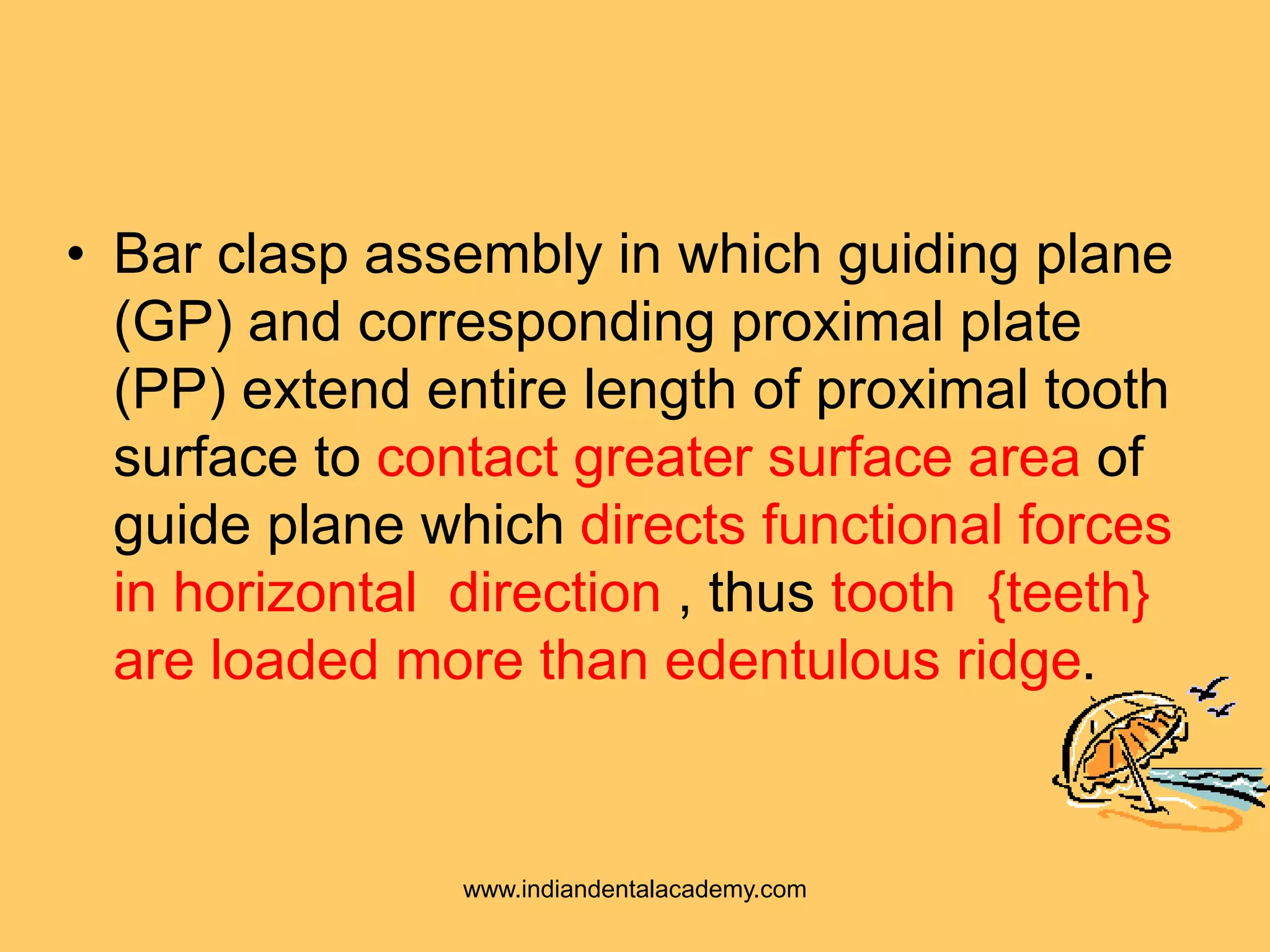 • Bar clasp assembly in which guiding plane
(GP) and corresponding proximal plate
(PP) extend entire length of proximal tooth
surface to contact greater surface area of
guide plane which directs functional forces
in horizontal direction , thus tooth {teeth}
are loaded more than edentulous ridge.
www.indiandentalacademy.com
 