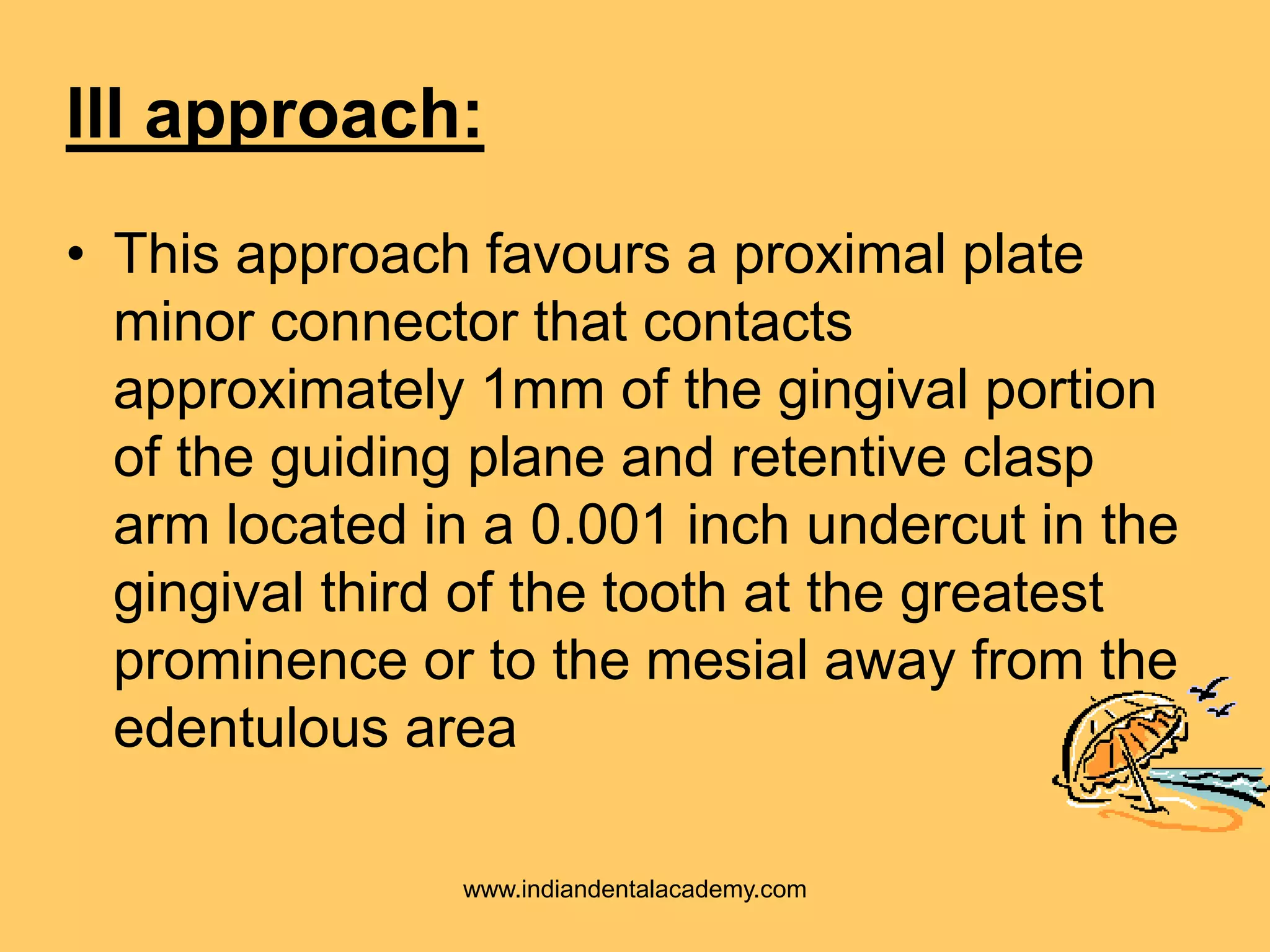 III approach:
• This approach favours a proximal plate
minor connector that contacts
approximately 1mm of the gingival portion
of the guiding plane and retentive clasp
arm located in a 0.001 inch undercut in the
gingival third of the tooth at the greatest
prominence or to the mesial away from the
edentulous area
www.indiandentalacademy.com
 