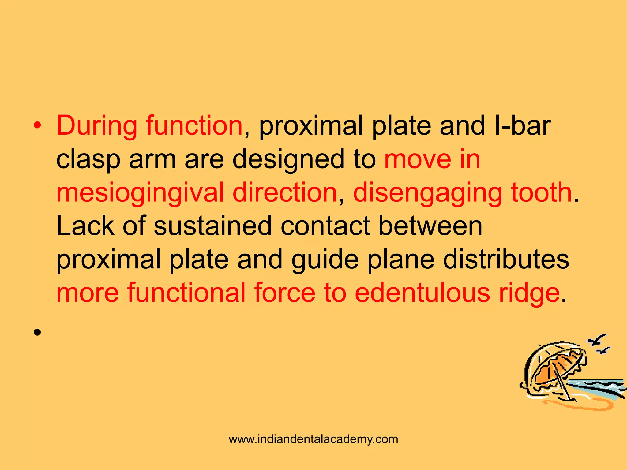 • During function, proximal plate and I-bar
clasp arm are designed to move in
mesiogingival direction, disengaging tooth.
Lack of sustained contact between
proximal plate and guide plane distributes
more functional force to edentulous ridge.
•
www.indiandentalacademy.com
 