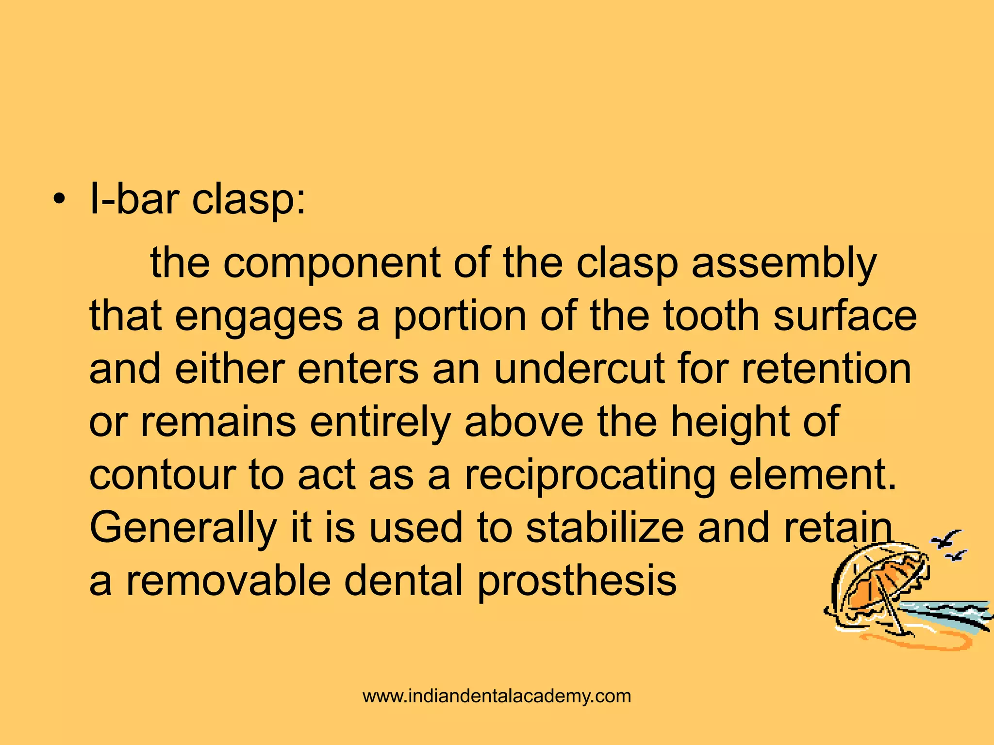• I-bar clasp:
the component of the clasp assembly
that engages a portion of the tooth surface
and either enters an undercut for retention
or remains entirely above the height of
contour to act as a reciprocating element.
Generally it is used to stabilize and retain
a removable dental prosthesis
www.indiandentalacademy.com
 