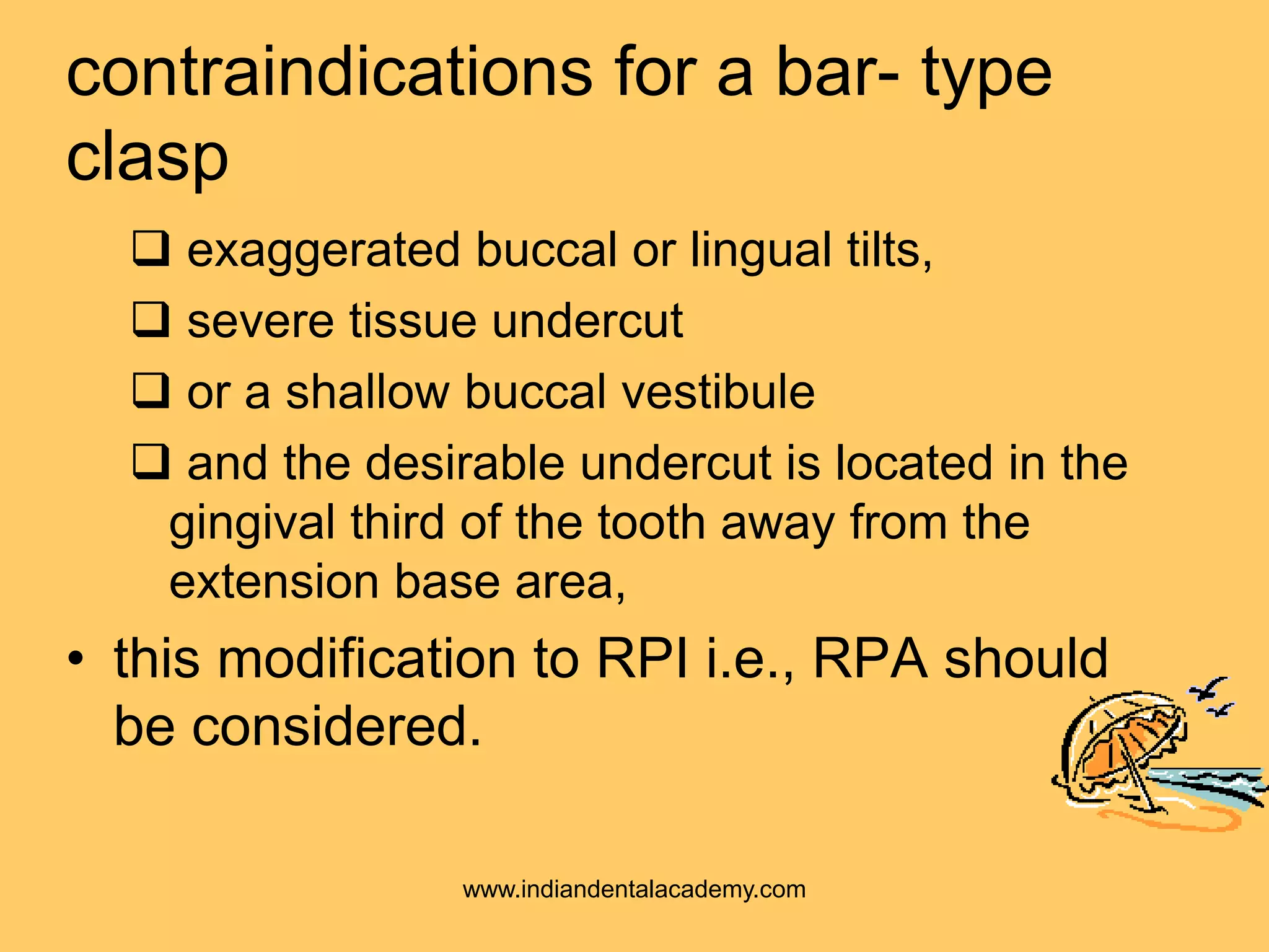 contraindications for a bar- type
clasp
 exaggerated buccal or lingual tilts,
 severe tissue undercut
 or a shallow buccal vestibule
 and the desirable undercut is located in the
gingival third of the tooth away from the
extension base area,
• this modification to RPI i.e., RPA should
be considered.
www.indiandentalacademy.com
 