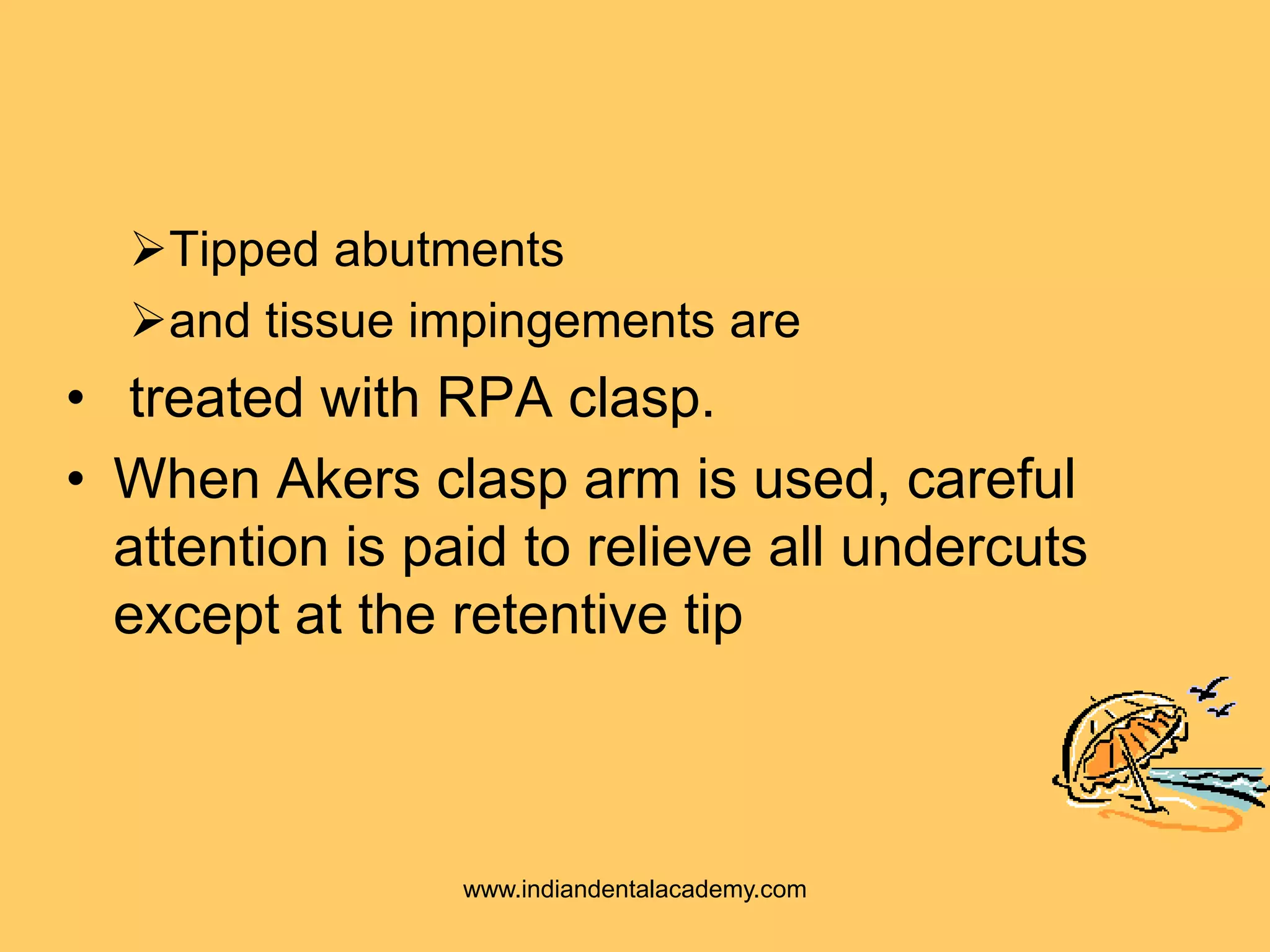 Tipped abutments
and tissue impingements are
• treated with RPA clasp.
• When Akers clasp arm is used, careful
attention is paid to relieve all undercuts
except at the retentive tip
www.indiandentalacademy.com
 