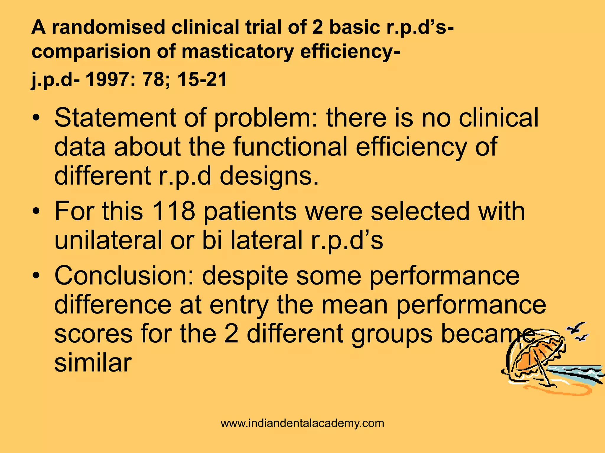 A randomised clinical trial of 2 basic r.p.d’s-
comparision of masticatory efficiency-
j.p.d- 1997: 78; 15-21
• Statement of problem: there is no clinical
data about the functional efficiency of
different r.p.d designs.
• For this 118 patients were selected with
unilateral or bi lateral r.p.d’s
• Conclusion: despite some performance
difference at entry the mean performance
scores for the 2 different groups became
similar
www.indiandentalacademy.com
 
