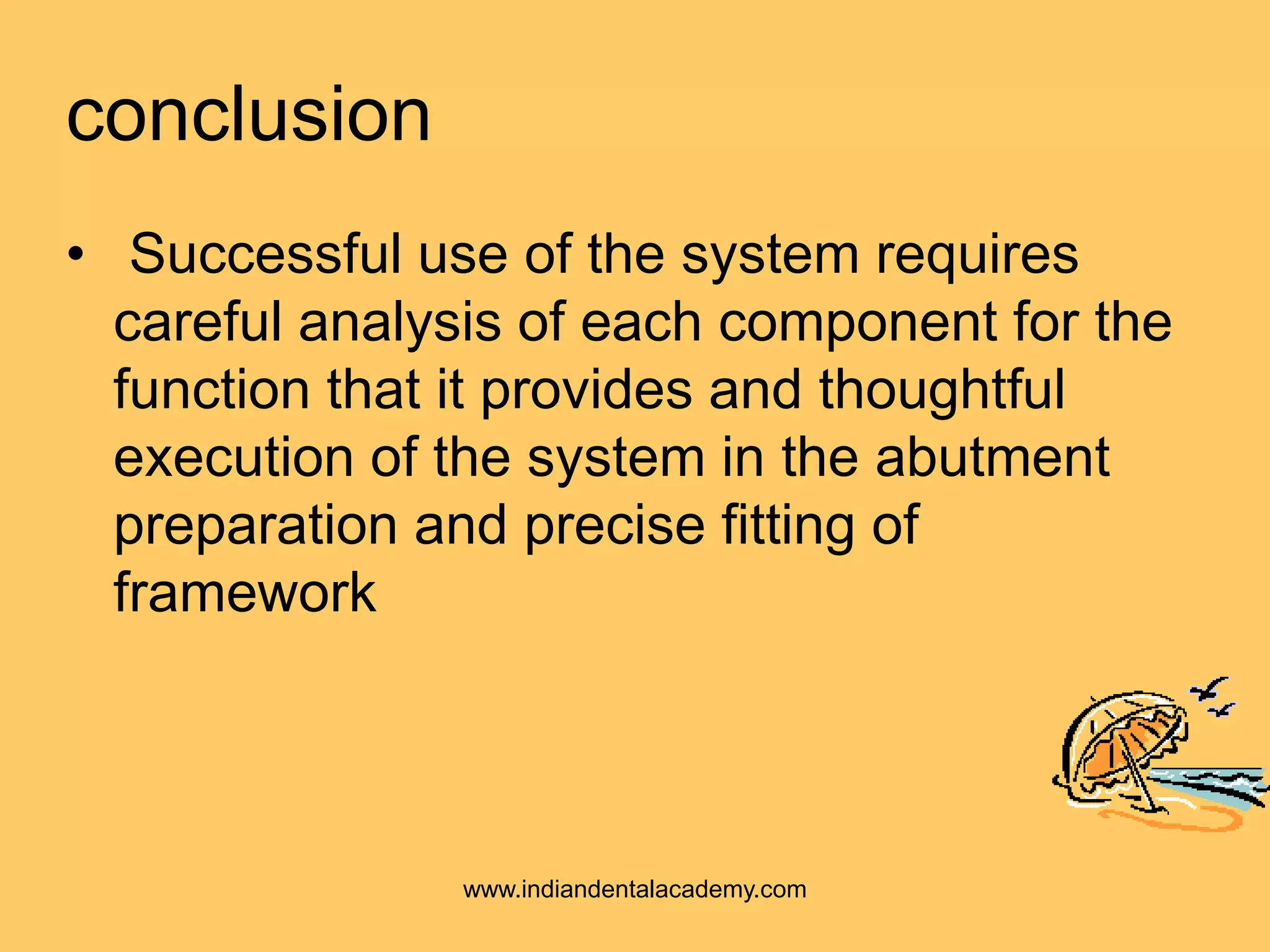 conclusion
• Successful use of the system requires
careful analysis of each component for the
function that it provides and thoughtful
execution of the system in the abutment
preparation and precise fitting of
framework
www.indiandentalacademy.com
 