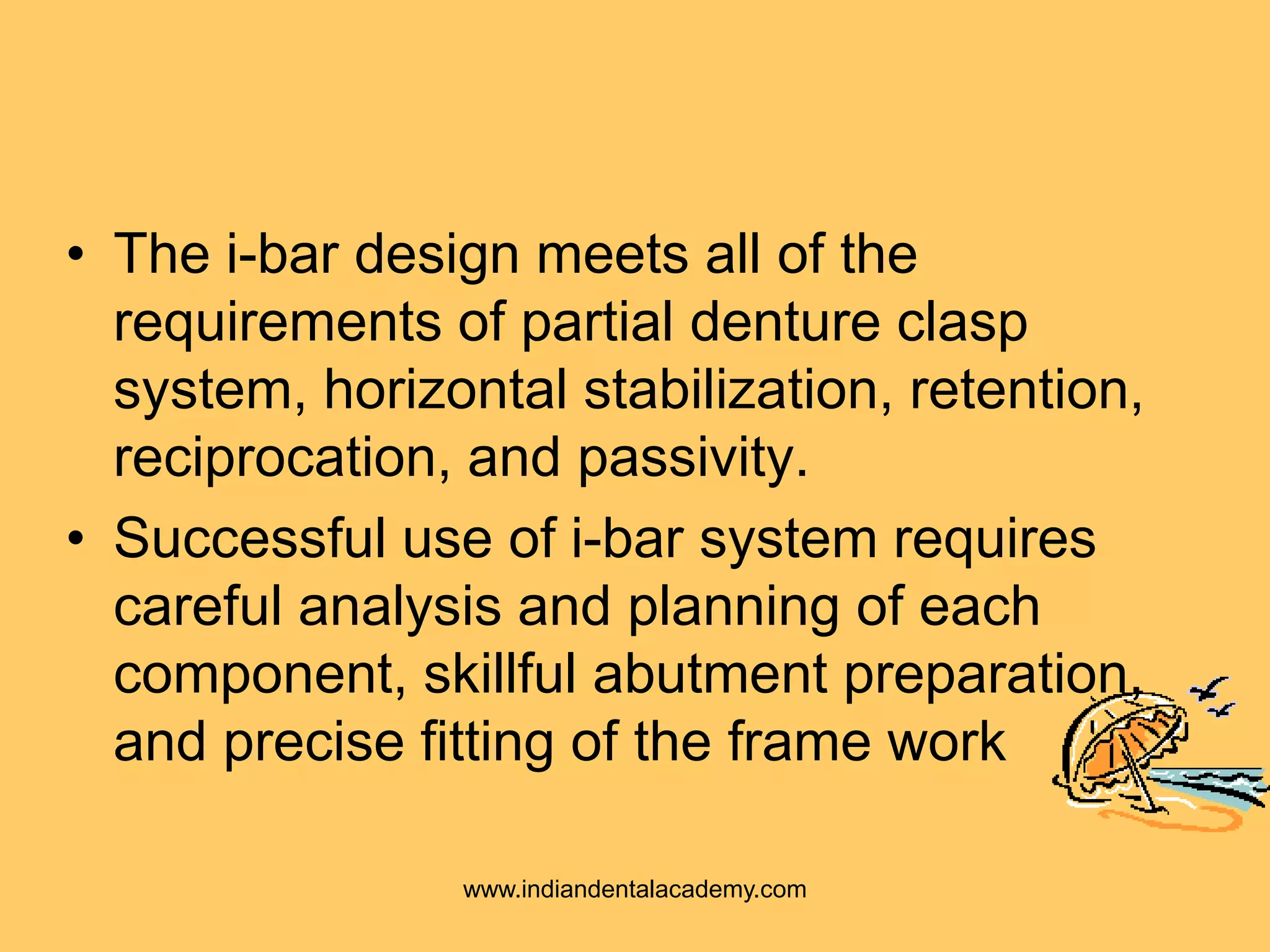 • The i-bar design meets all of the
requirements of partial denture clasp
system, horizontal stabilization, retention,
reciprocation, and passivity.
• Successful use of i-bar system requires
careful analysis and planning of each
component, skillful abutment preparation,
and precise fitting of the frame work
www.indiandentalacademy.com
 