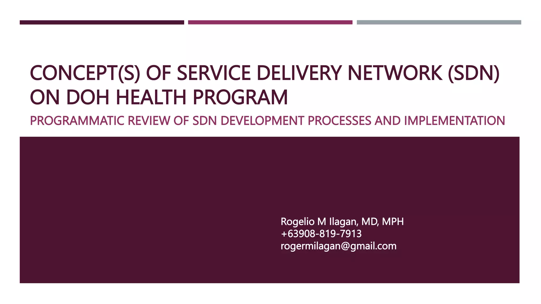 CONCEPT(S) OF SERVICE DELIVERY NETWORK (SDN)
ON DOH HEALTH PROGRAM
PROGRAMMATIC REVIEW OF SDN DEVELOPMENT PROCESSES AND IMPLEMENTATION
Rogelio M Ilagan, MD, MPH
+63908-819-7913
rogermilagan@gmail.com
 