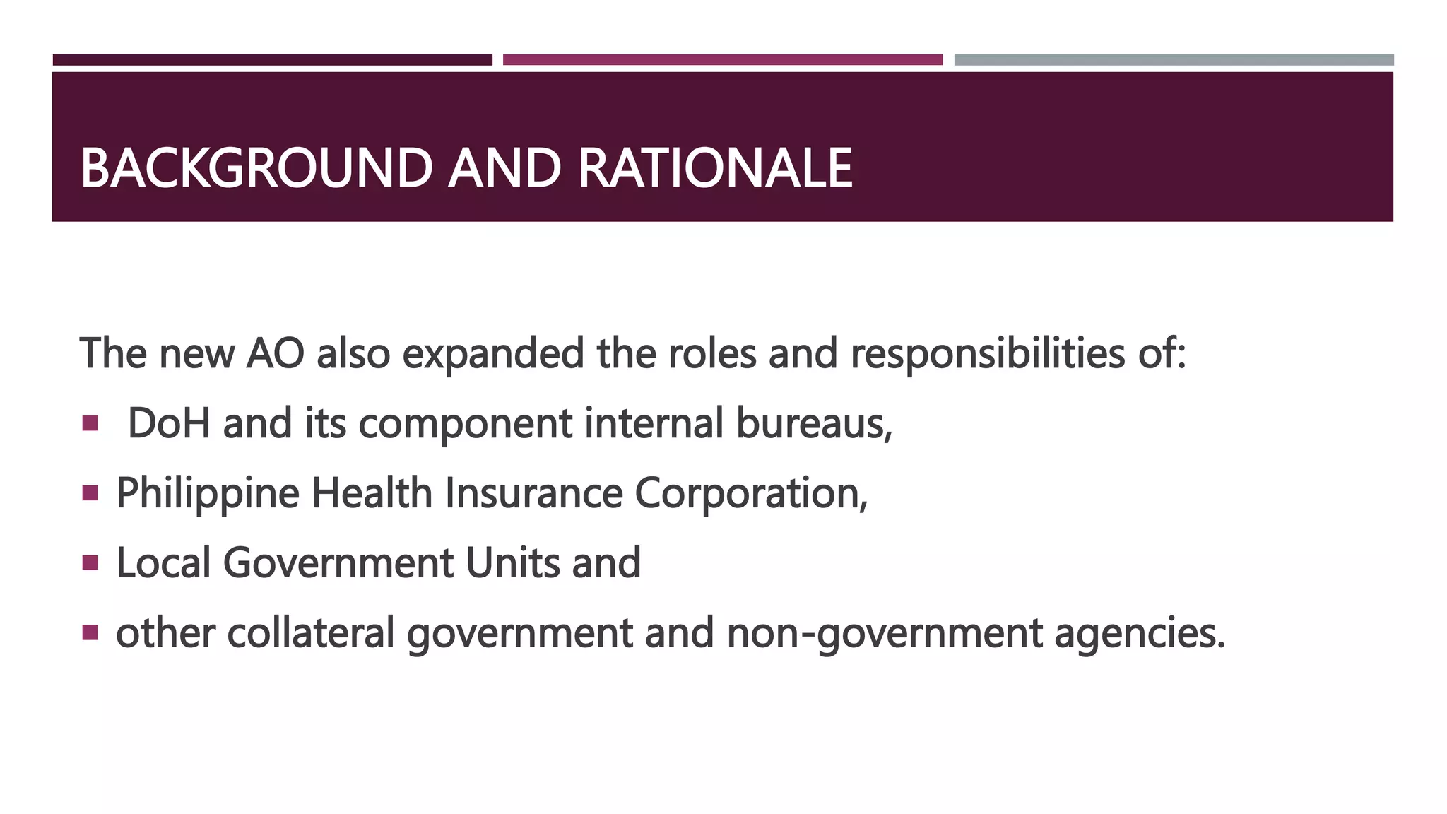 BACKGROUND AND RATIONALE
The new AO also expanded the roles and responsibilities of:
 DoH and its component internal bureaus,
 Philippine Health Insurance Corporation,
 Local Government Units and
 other collateral government and non-government agencies.
 