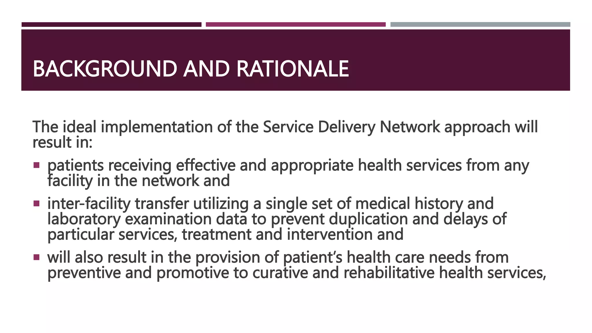 BACKGROUND AND RATIONALE
The ideal implementation of the Service Delivery Network approach will
result in:
 patients receiving effective and appropriate health services from any
facility in the network and
 inter-facility transfer utilizing a single set of medical history and
laboratory examination data to prevent duplication and delays of
particular services, treatment and intervention and
 will also result in the provision of patient’s health care needs from
preventive and promotive to curative and rehabilitative health services,
 