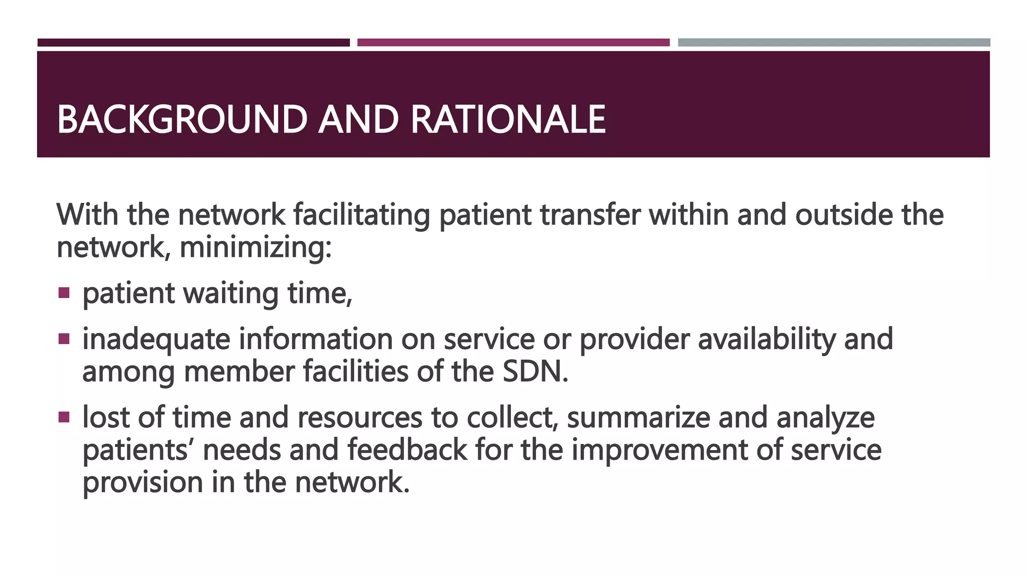 BACKGROUND AND RATIONALE
With the network facilitating patient transfer within and outside the
network, minimizing:
 patient waiting time,
 inadequate information on service or provider availability and
among member facilities of the SDN.
 lost of time and resources to collect, summarize and analyze
patients’ needs and feedback for the improvement of service
provision in the network.
 