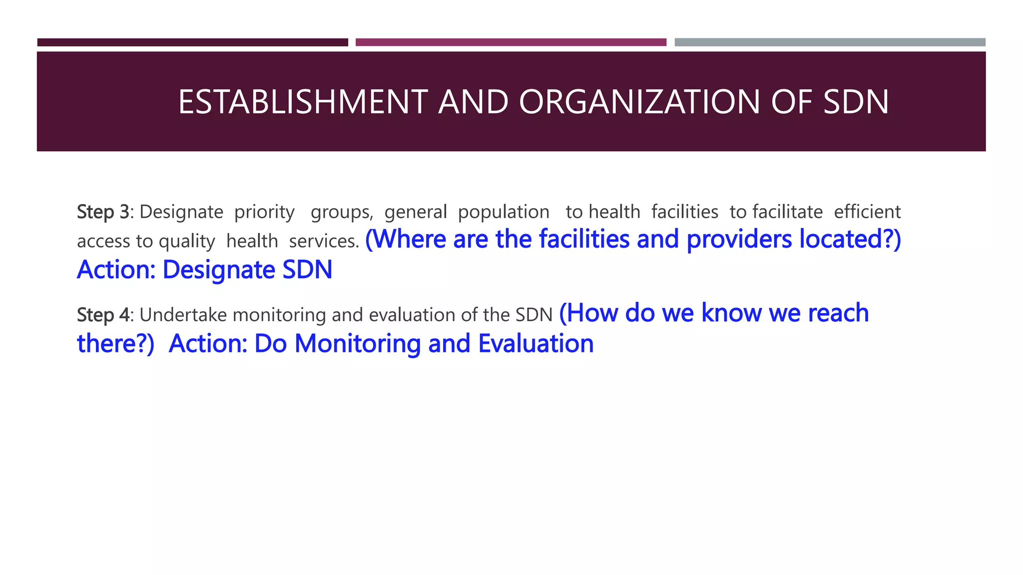 ESTABLISHMENT AND ORGANIZATION OF SDN
Step 3: Designate priority groups, general population to health facilities to facilitate efficient
access to quality health services. (Where are the facilities and providers located?)
Action: Designate SDN
Step 4: Undertake monitoring and evaluation of the SDN (How do we know we reach
there?) Action: Do Monitoring and Evaluation
 
