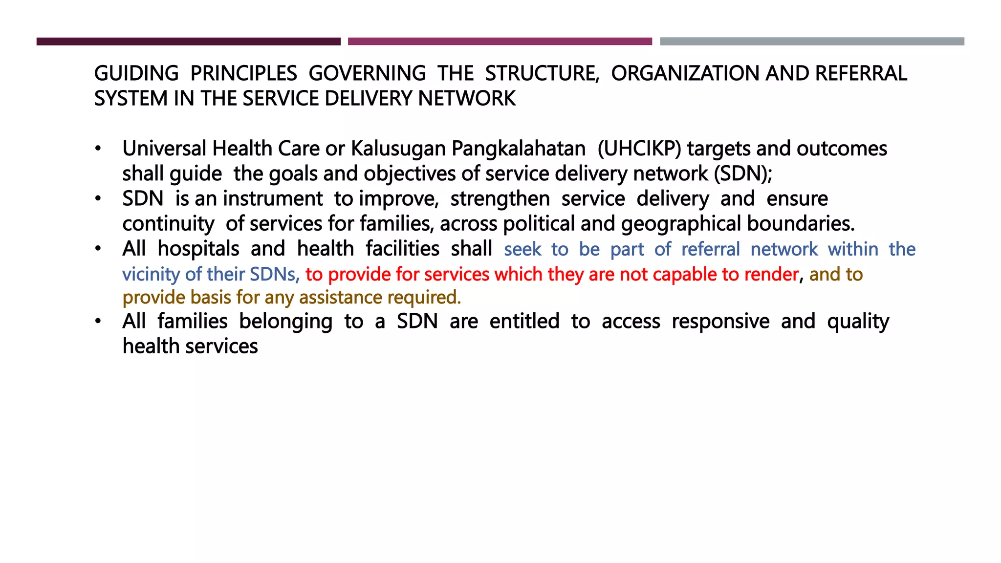 GUIDING PRINCIPLES GOVERNING THE STRUCTURE, ORGANIZATION AND REFERRAL
SYSTEM IN THE SERVICE DELIVERY NETWORK
• Universal Health Care or Kalusugan Pangkalahatan (UHCIKP) targets and outcomes
shall guide the goals and objectives of service delivery network (SDN);
• SDN is an instrument to improve, strengthen service delivery and ensure
continuity of services for families, across political and geographical boundaries.
• All hospitals and health facilities shall seek to be part of referral network within the
vicinity of their SDNs, to provide for services which they are not capable to render, and to
provide basis for any assistance required.
• All families belonging to a SDN are entitled to access responsive and quality
health services
 