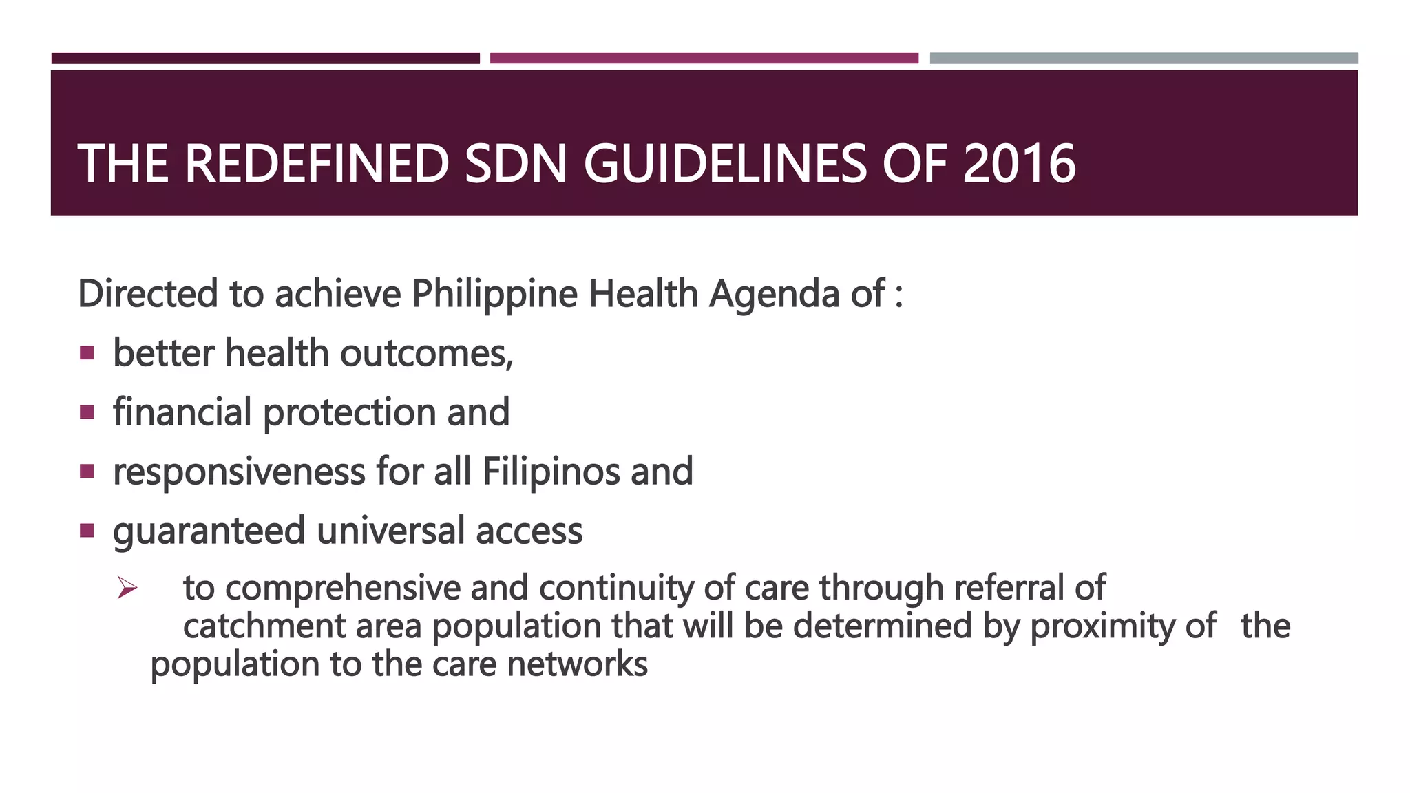 THE REDEFINED SDN GUIDELINES OF 2016
Directed to achieve Philippine Health Agenda of :
 better health outcomes,
 financial protection and
 responsiveness for all Filipinos and
 guaranteed universal access
 to comprehensive and continuity of care through referral of
catchment area population that will be determined by proximity of the
population to the care networks
 