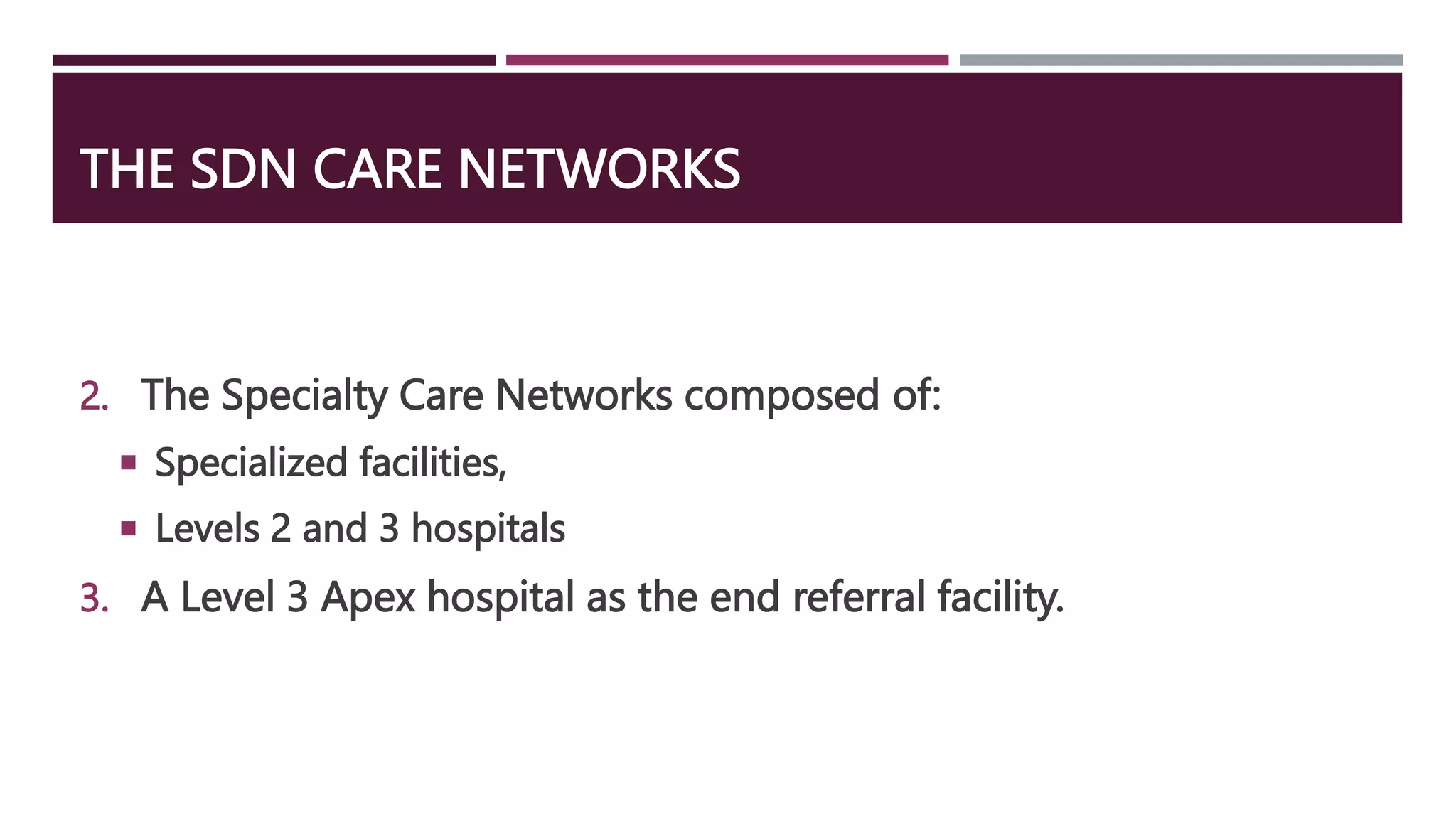 THE SDN CARE NETWORKS
2. The Specialty Care Networks composed of:
 Specialized facilities,
 Levels 2 and 3 hospitals
3. A Level 3 Apex hospital as the end referral facility.
 
