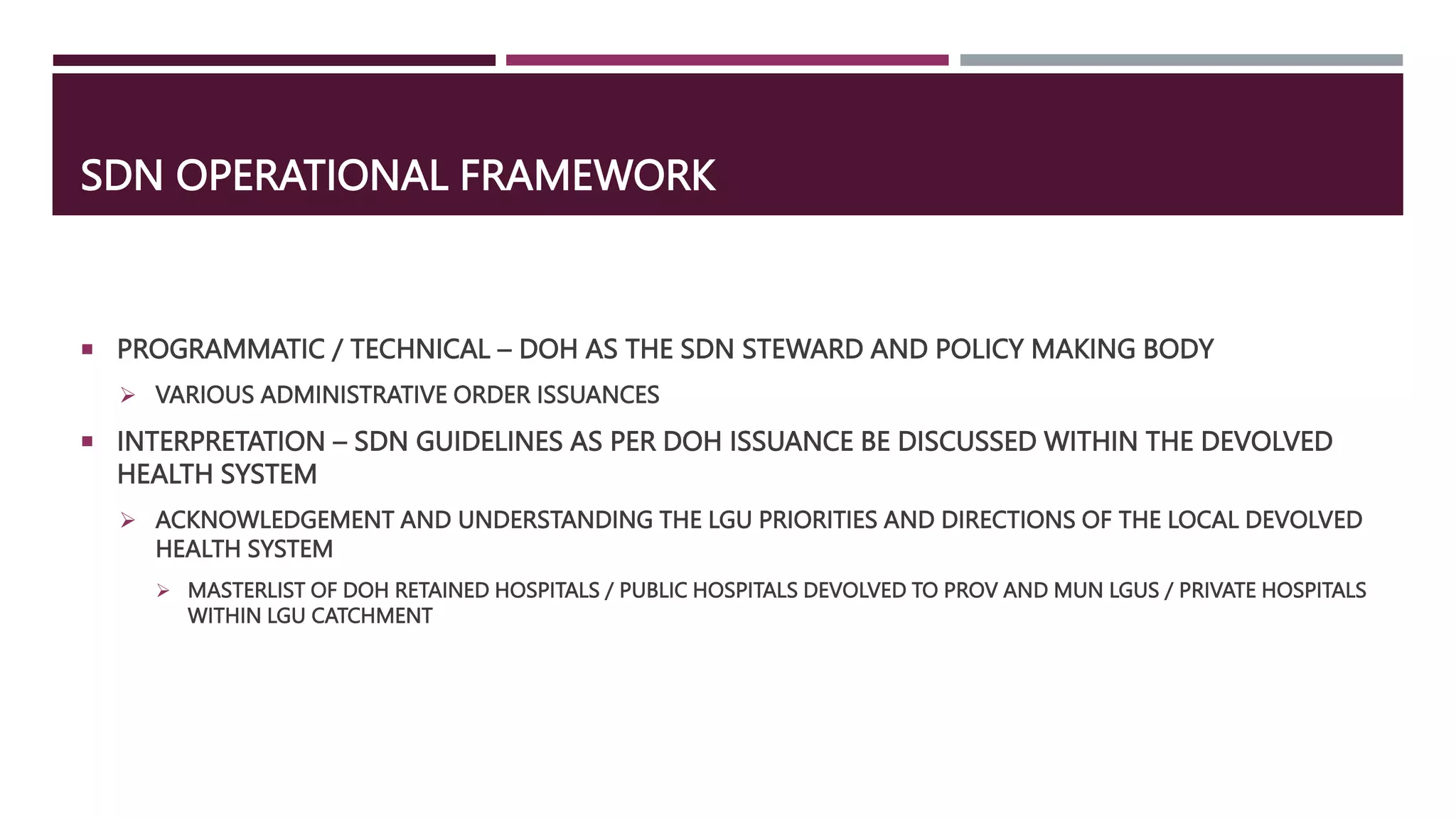 SDN OPERATIONAL FRAMEWORK
 PROGRAMMATIC / TECHNICAL – DOH AS THE SDN STEWARD AND POLICY MAKING BODY
 VARIOUS ADMINISTRATIVE ORDER ISSUANCES
 INTERPRETATION – SDN GUIDELINES AS PER DOH ISSUANCE BE DISCUSSED WITHIN THE DEVOLVED
HEALTH SYSTEM
 ACKNOWLEDGEMENT AND UNDERSTANDING THE LGU PRIORITIES AND DIRECTIONS OF THE LOCAL DEVOLVED
HEALTH SYSTEM
 MASTERLIST OF DOH RETAINED HOSPITALS / PUBLIC HOSPITALS DEVOLVED TO PROV AND MUN LGUS / PRIVATE HOSPITALS
WITHIN LGU CATCHMENT
 