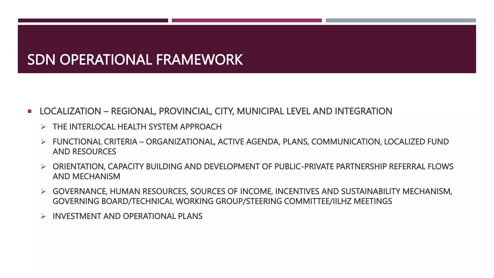 SDN OPERATIONAL FRAMEWORK
 LOCALIZATION – REGIONAL, PROVINCIAL, CITY, MUNICIPAL LEVEL AND INTEGRATION
 THE INTERLOCAL HEALTH SYSTEM APPROACH
 FUNCTIONAL CRITERIA – ORGANIZATIONAL, ACTIVE AGENDA, PLANS, COMMUNICATION, LOCALIZED FUND
AND RESOURCES
 ORIENTATION, CAPACITY BUILDING AND DEVELOPMENT OF PUBLIC-PRIVATE PARTNERSHIP REFERRAL FLOWS
AND MECHANISM
 GOVERNANCE, HUMAN RESOURCES, SOURCES OF INCOME, INCENTIVES AND SUSTAINABILITY MECHANISM,
GOVERNING BOARD/TECHNICAL WORKING GROUP/STEERING COMMITTEE/IILHZ MEETINGS
 INVESTMENT AND OPERATIONAL PLANS
 