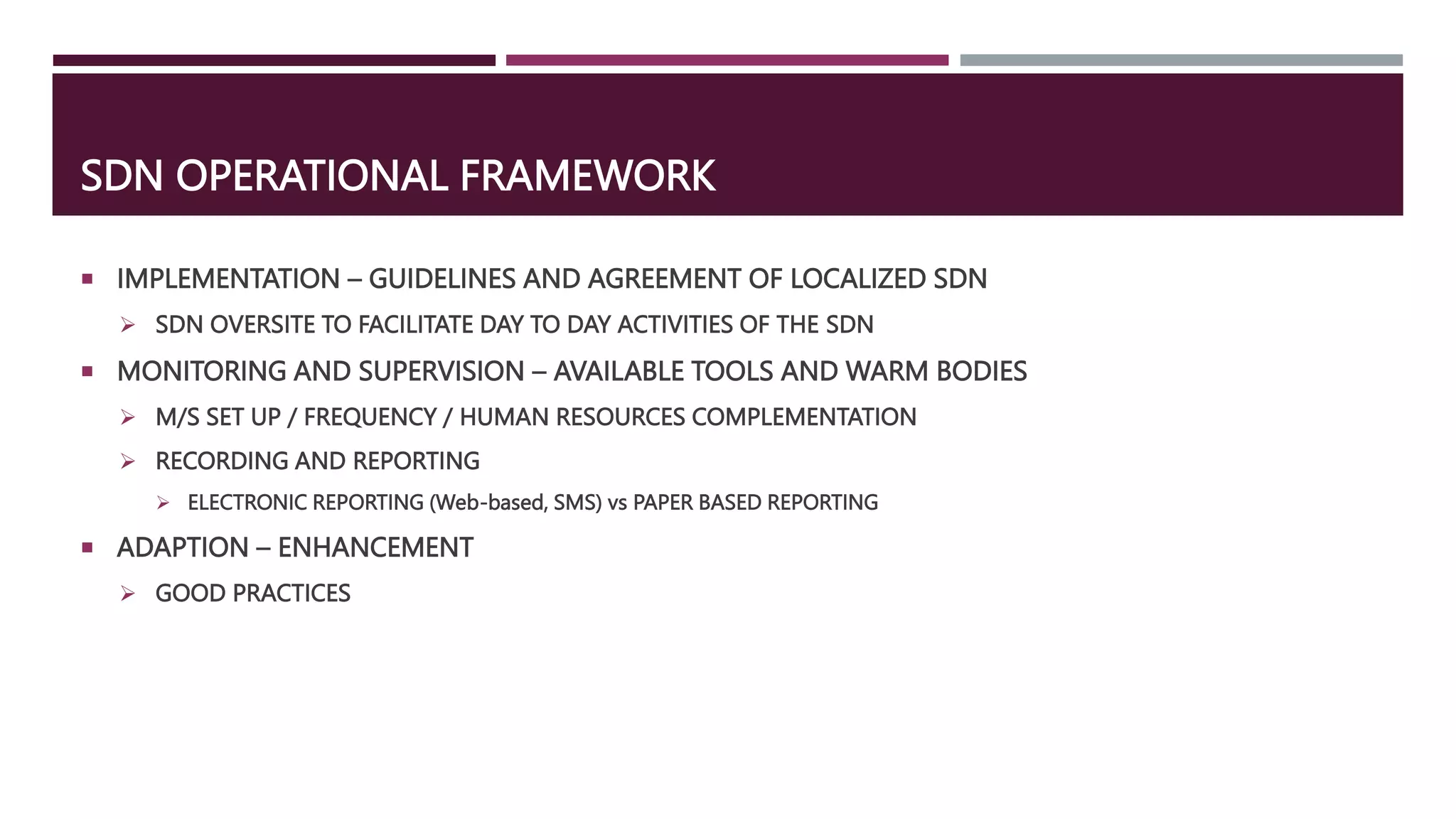 SDN OPERATIONAL FRAMEWORK
 IMPLEMENTATION – GUIDELINES AND AGREEMENT OF LOCALIZED SDN
 SDN OVERSITE TO FACILITATE DAY TO DAY ACTIVITIES OF THE SDN
 MONITORING AND SUPERVISION – AVAILABLE TOOLS AND WARM BODIES
 M/S SET UP / FREQUENCY / HUMAN RESOURCES COMPLEMENTATION
 RECORDING AND REPORTING
 ELECTRONIC REPORTING (Web-based, SMS) vs PAPER BASED REPORTING
 ADAPTION – ENHANCEMENT
 GOOD PRACTICES
 