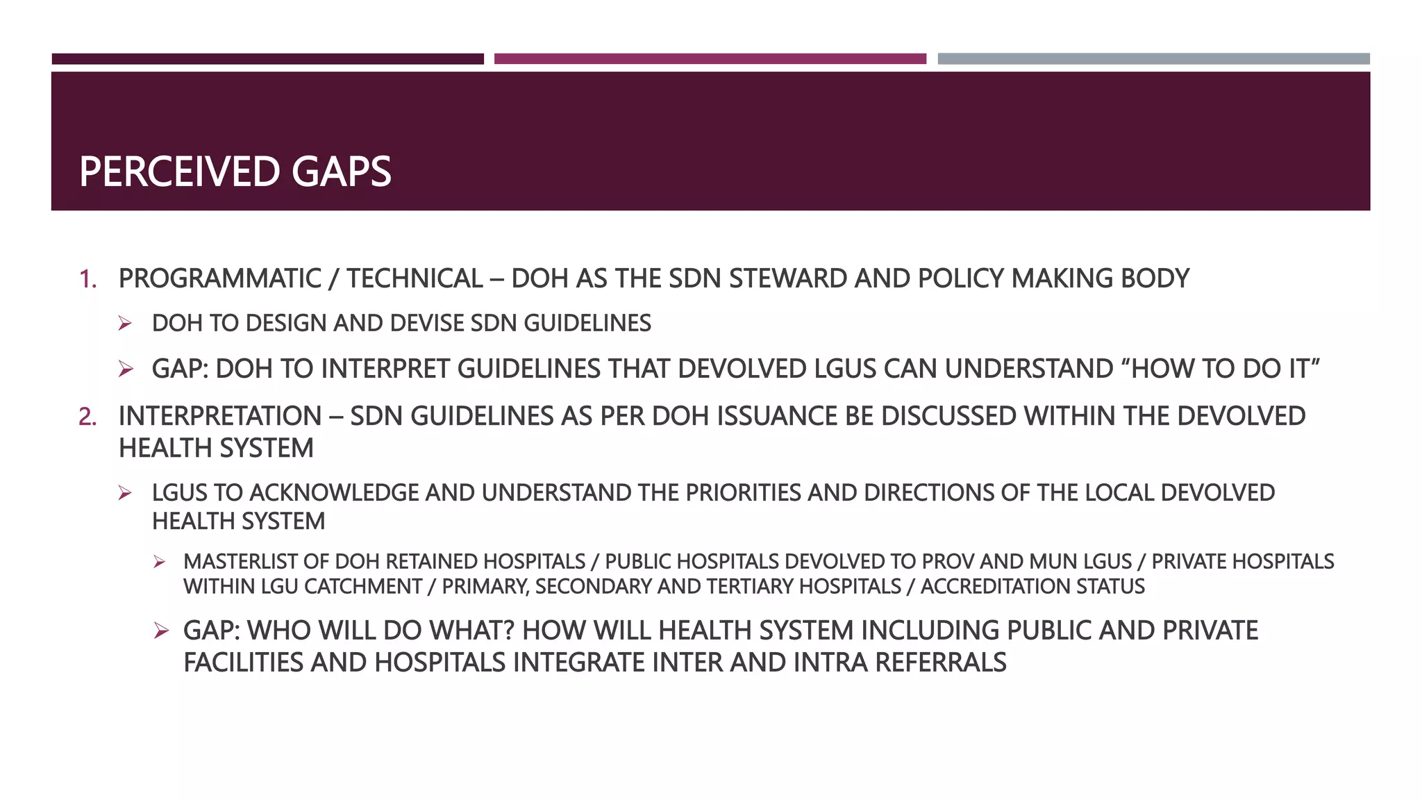 PERCEIVED GAPS
1. PROGRAMMATIC / TECHNICAL – DOH AS THE SDN STEWARD AND POLICY MAKING BODY
 DOH TO DESIGN AND DEVISE SDN GUIDELINES
 GAP: DOH TO INTERPRET GUIDELINES THAT DEVOLVED LGUS CAN UNDERSTAND “HOW TO DO IT”
2. INTERPRETATION – SDN GUIDELINES AS PER DOH ISSUANCE BE DISCUSSED WITHIN THE DEVOLVED
HEALTH SYSTEM
 LGUS TO ACKNOWLEDGE AND UNDERSTAND THE PRIORITIES AND DIRECTIONS OF THE LOCAL DEVOLVED
HEALTH SYSTEM
 MASTERLIST OF DOH RETAINED HOSPITALS / PUBLIC HOSPITALS DEVOLVED TO PROV AND MUN LGUS / PRIVATE HOSPITALS
WITHIN LGU CATCHMENT / PRIMARY, SECONDARY AND TERTIARY HOSPITALS / ACCREDITATION STATUS
 GAP: WHO WILL DO WHAT? HOW WILL HEALTH SYSTEM INCLUDING PUBLIC AND PRIVATE
FACILITIES AND HOSPITALS INTEGRATE INTER AND INTRA REFERRALS
 
