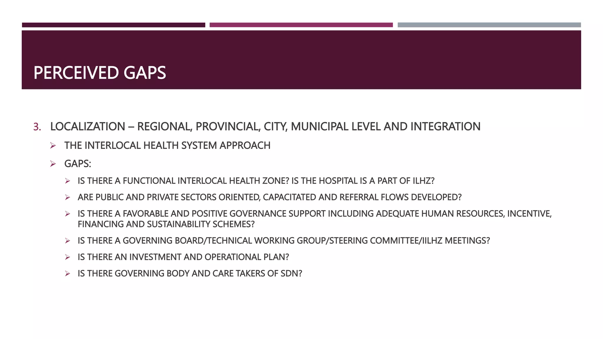 PERCEIVED GAPS
3. LOCALIZATION – REGIONAL, PROVINCIAL, CITY, MUNICIPAL LEVEL AND INTEGRATION
 THE INTERLOCAL HEALTH SYSTEM APPROACH
 GAPS:
 IS THERE A FUNCTIONAL INTERLOCAL HEALTH ZONE? IS THE HOSPITAL IS A PART OF ILHZ?
 ARE PUBLIC AND PRIVATE SECTORS ORIENTED, CAPACITATED AND REFERRAL FLOWS DEVELOPED?
 IS THERE A FAVORABLE AND POSITIVE GOVERNANCE SUPPORT INCLUDING ADEQUATE HUMAN RESOURCES, INCENTIVE,
FINANCING AND SUSTAINABILITY SCHEMES?
 IS THERE A GOVERNING BOARD/TECHNICAL WORKING GROUP/STEERING COMMITTEE/IILHZ MEETINGS?
 IS THERE AN INVESTMENT AND OPERATIONAL PLAN?
 IS THERE GOVERNING BODY AND CARE TAKERS OF SDN?
 