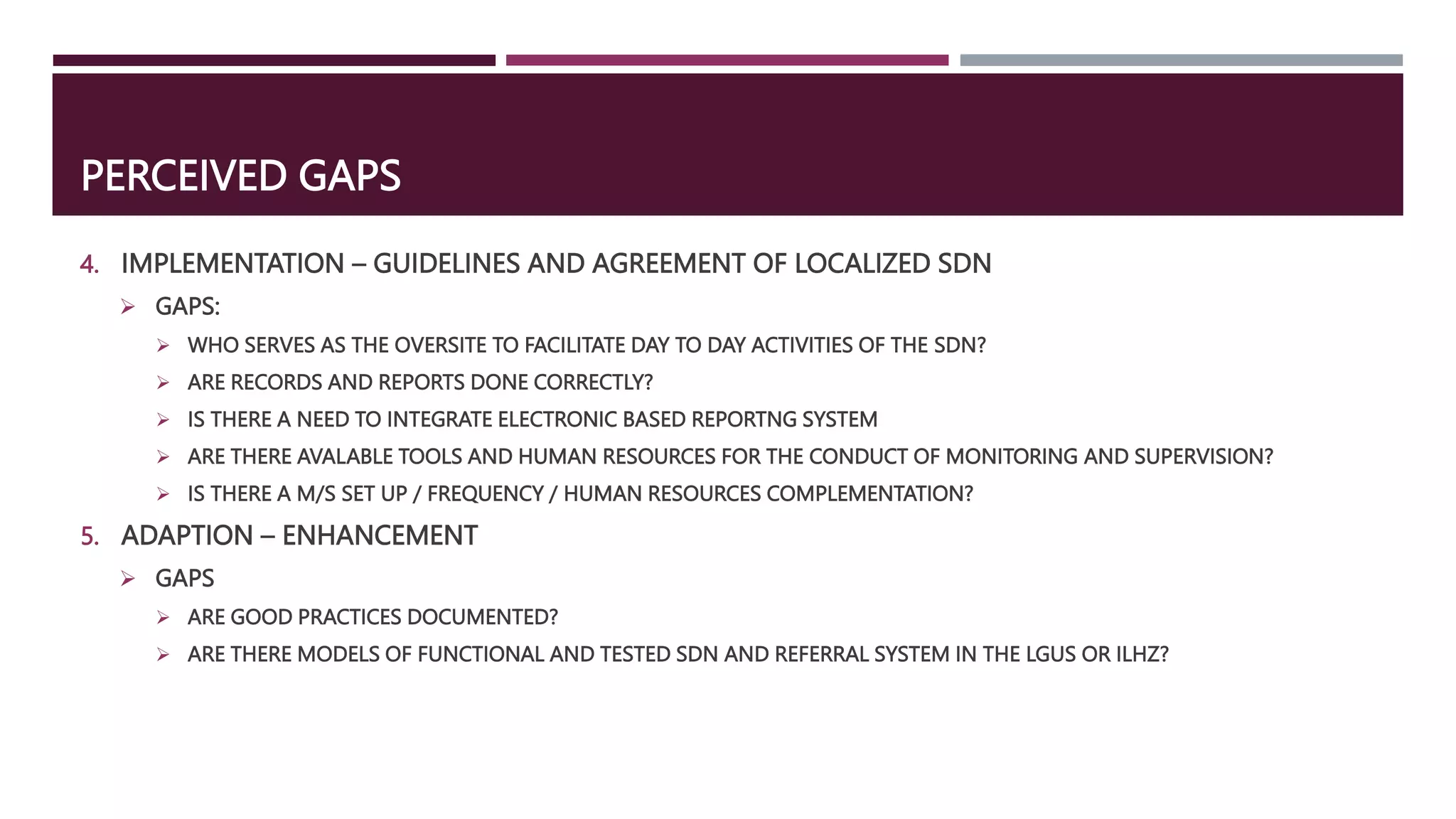 PERCEIVED GAPS
4. IMPLEMENTATION – GUIDELINES AND AGREEMENT OF LOCALIZED SDN
 GAPS:
 WHO SERVES AS THE OVERSITE TO FACILITATE DAY TO DAY ACTIVITIES OF THE SDN?
 ARE RECORDS AND REPORTS DONE CORRECTLY?
 IS THERE A NEED TO INTEGRATE ELECTRONIC BASED REPORTNG SYSTEM
 ARE THERE AVALABLE TOOLS AND HUMAN RESOURCES FOR THE CONDUCT OF MONITORING AND SUPERVISION?
 IS THERE A M/S SET UP / FREQUENCY / HUMAN RESOURCES COMPLEMENTATION?
5. ADAPTION – ENHANCEMENT
 GAPS
 ARE GOOD PRACTICES DOCUMENTED?
 ARE THERE MODELS OF FUNCTIONAL AND TESTED SDN AND REFERRAL SYSTEM IN THE LGUS OR ILHZ?
 